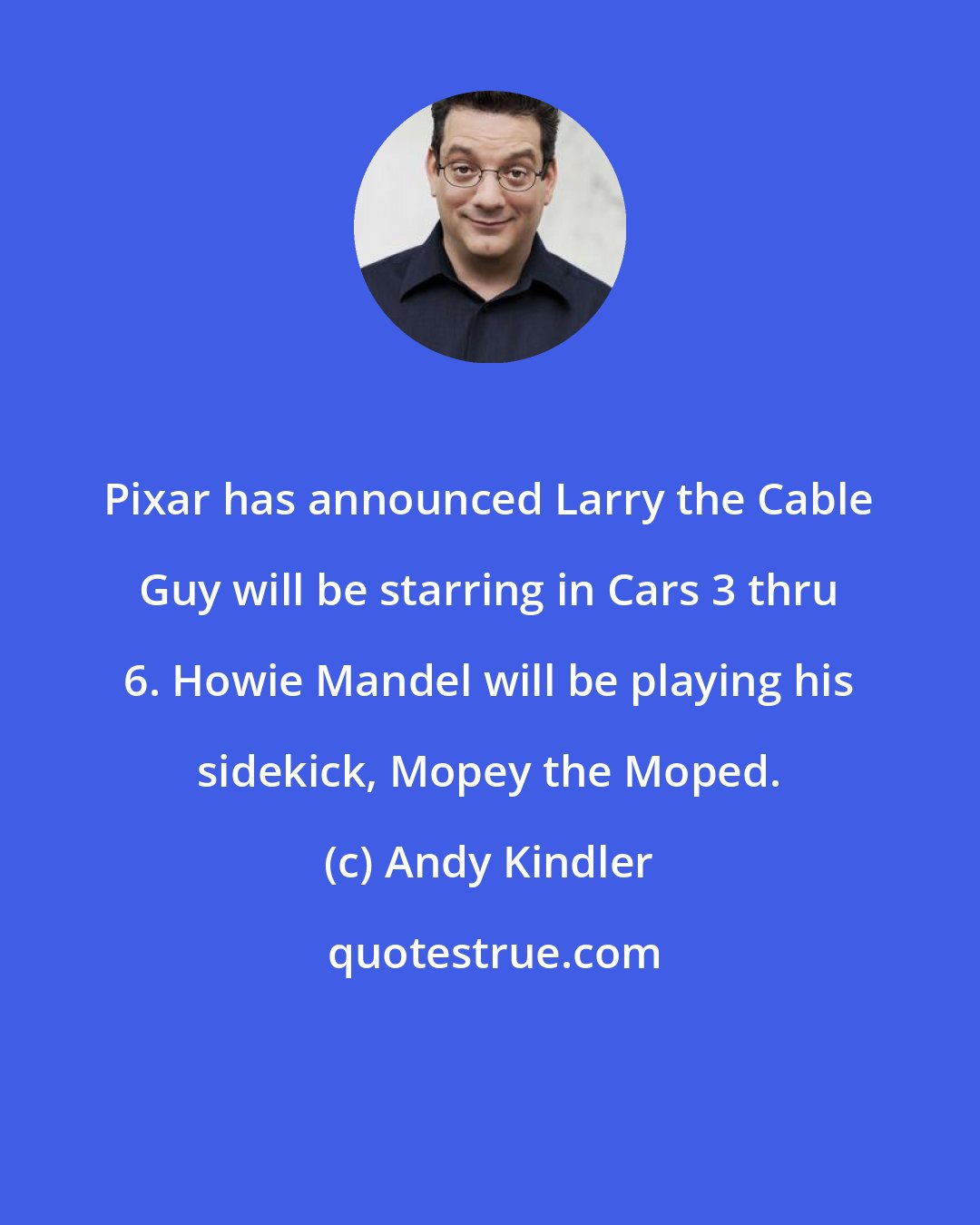 Andy Kindler: Pixar has announced Larry the Cable Guy will be starring in Cars 3 thru 6. Howie Mandel will be playing his sidekick, Mopey the Moped.