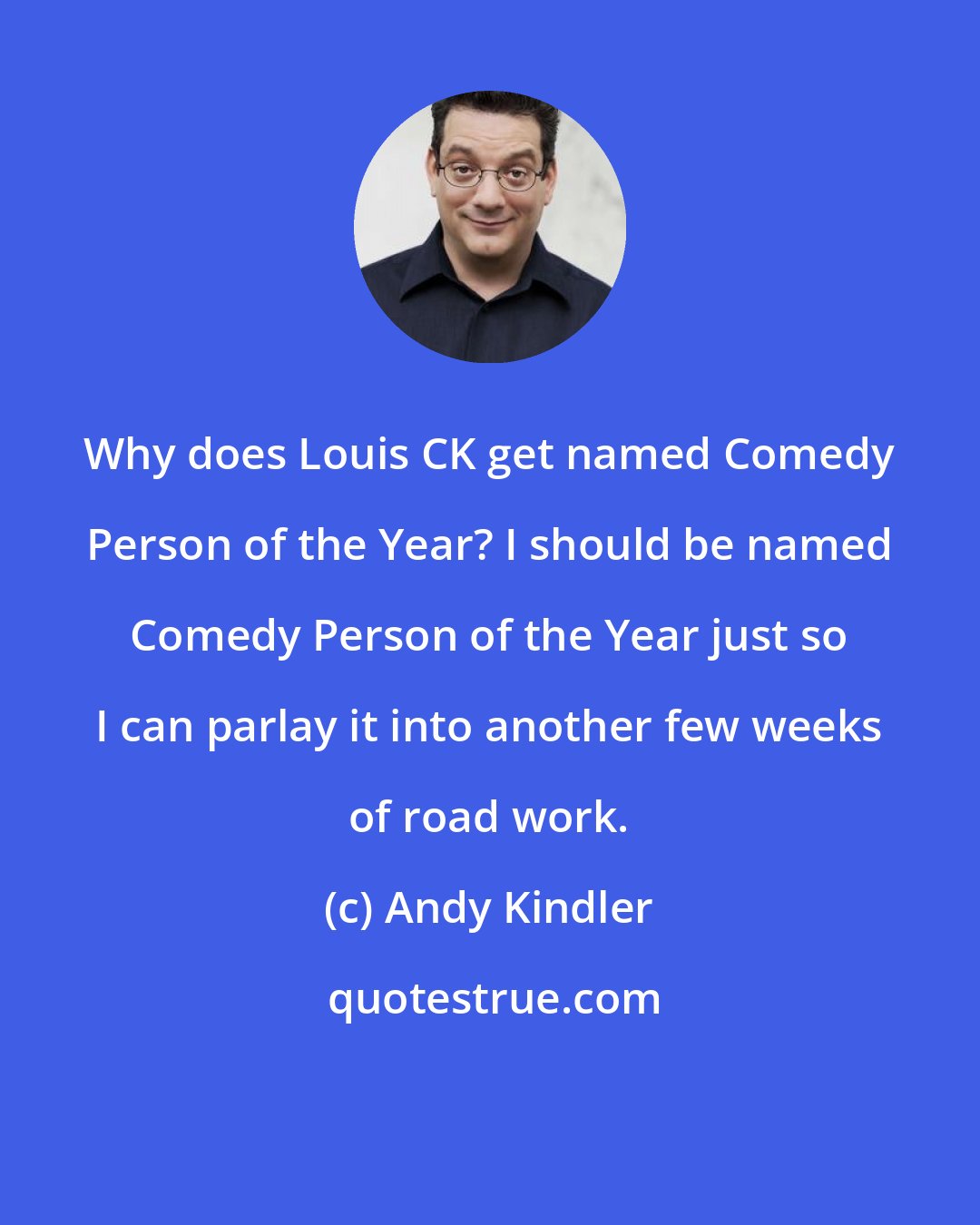 Andy Kindler: Why does Louis CK get named Comedy Person of the Year? I should be named Comedy Person of the Year just so I can parlay it into another few weeks of road work.