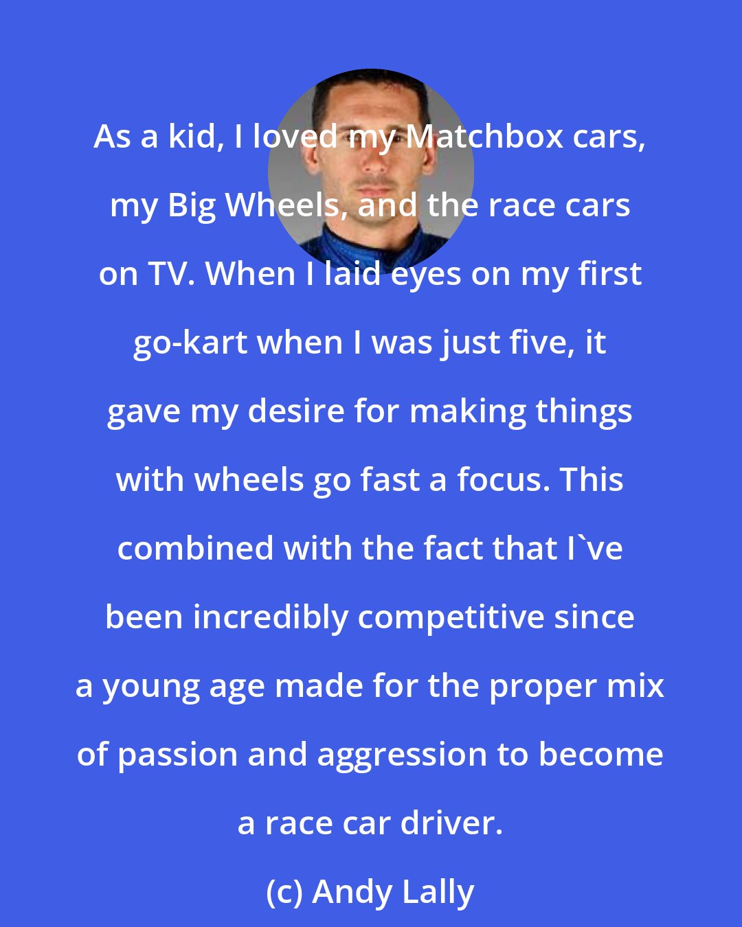 Andy Lally: As a kid, I loved my Matchbox cars, my Big Wheels, and the race cars on TV. When I laid eyes on my first go-kart when I was just five, it gave my desire for making things with wheels go fast a focus. This combined with the fact that I've been incredibly competitive since a young age made for the proper mix of passion and aggression to become a race car driver.