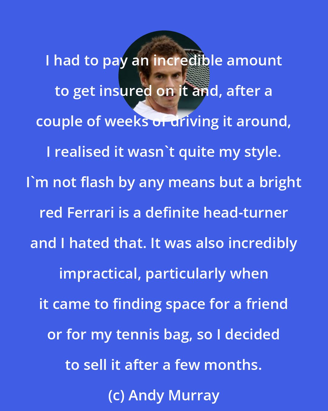 Andy Murray: I had to pay an incredible amount to get insured on it and, after a couple of weeks of driving it around, I realised it wasn't quite my style. I'm not flash by any means but a bright red Ferrari is a definite head-turner and I hated that. It was also incredibly impractical, particularly when it came to finding space for a friend or for my tennis bag, so I decided to sell it after a few months.