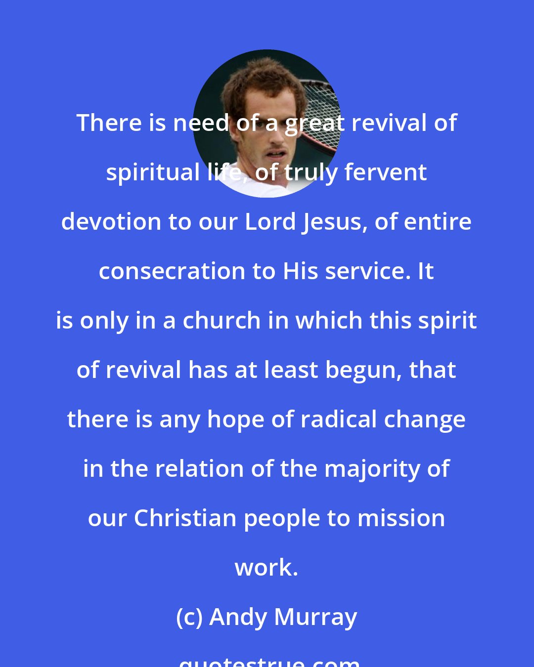 Andy Murray: There is need of a great revival of spiritual life, of truly fervent devotion to our Lord Jesus, of entire consecration to His service. It is only in a church in which this spirit of revival has at least begun, that there is any hope of radical change in the relation of the majority of our Christian people to mission work.