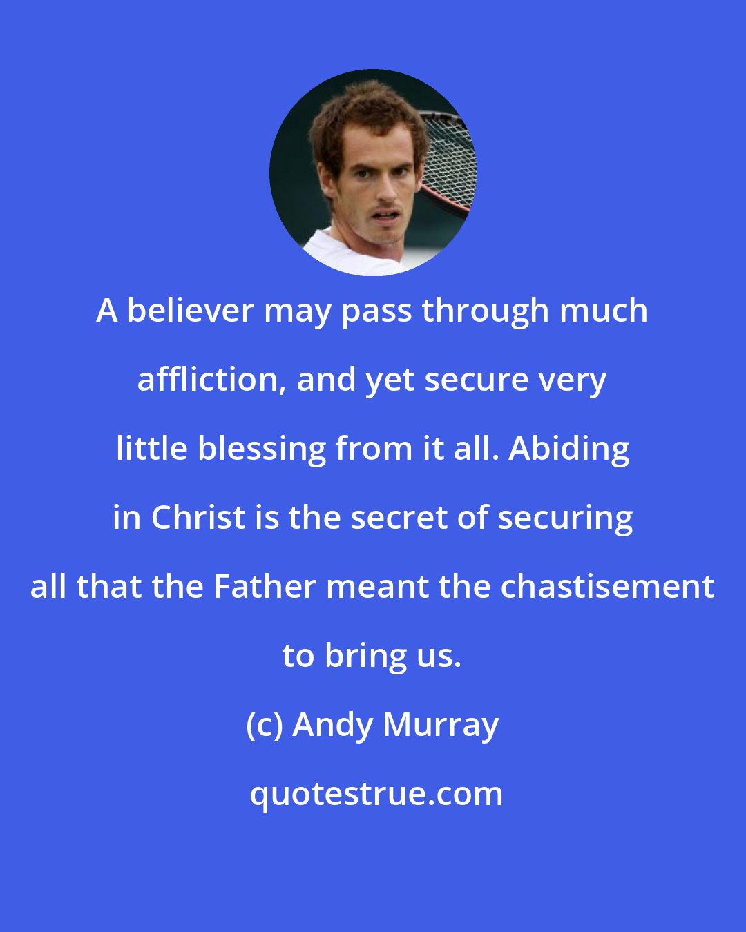 Andy Murray: A believer may pass through much affliction, and yet secure very little blessing from it all. Abiding in Christ is the secret of securing all that the Father meant the chastisement to bring us.