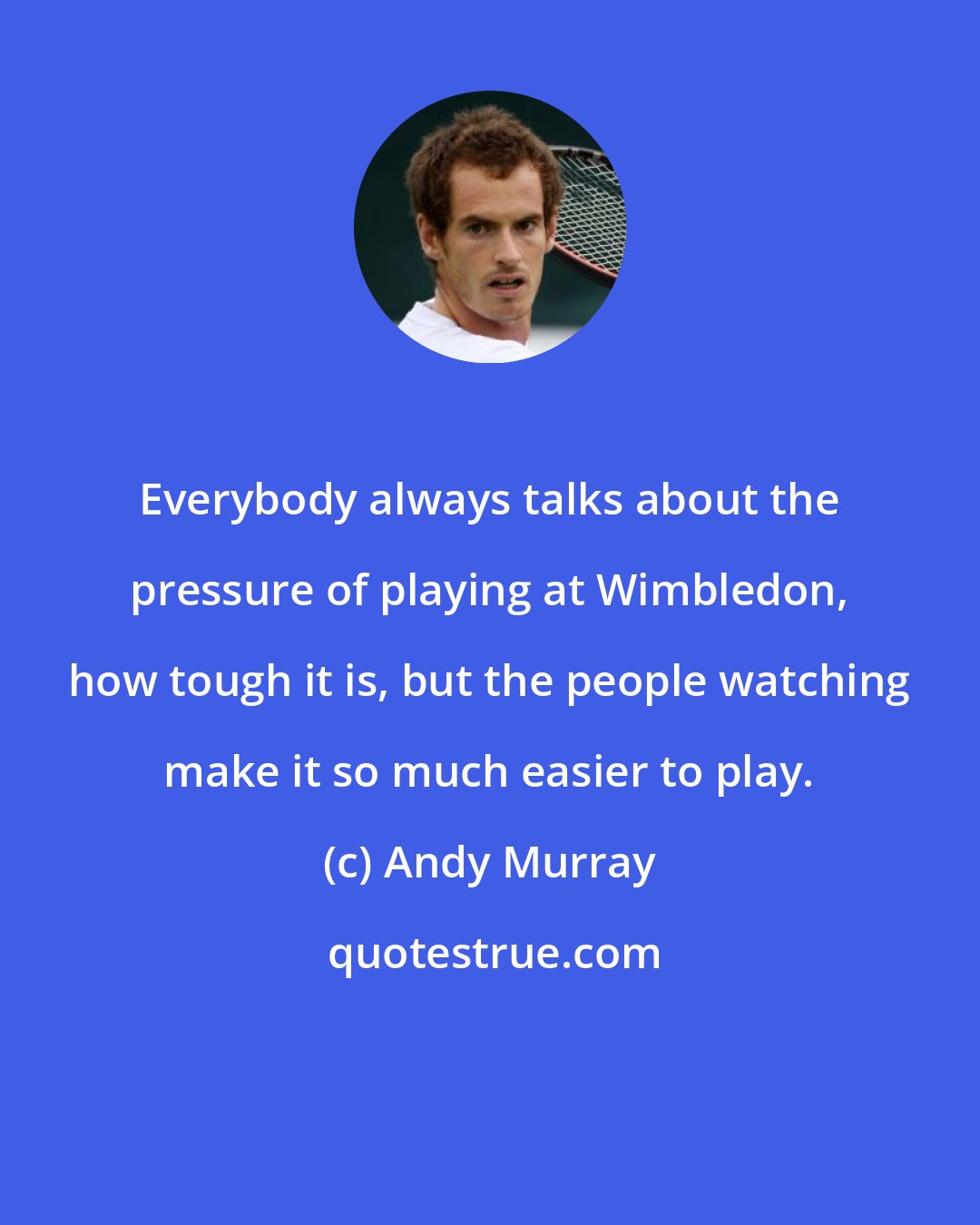 Andy Murray: Everybody always talks about the pressure of playing at Wimbledon, how tough it is, but the people watching make it so much easier to play.