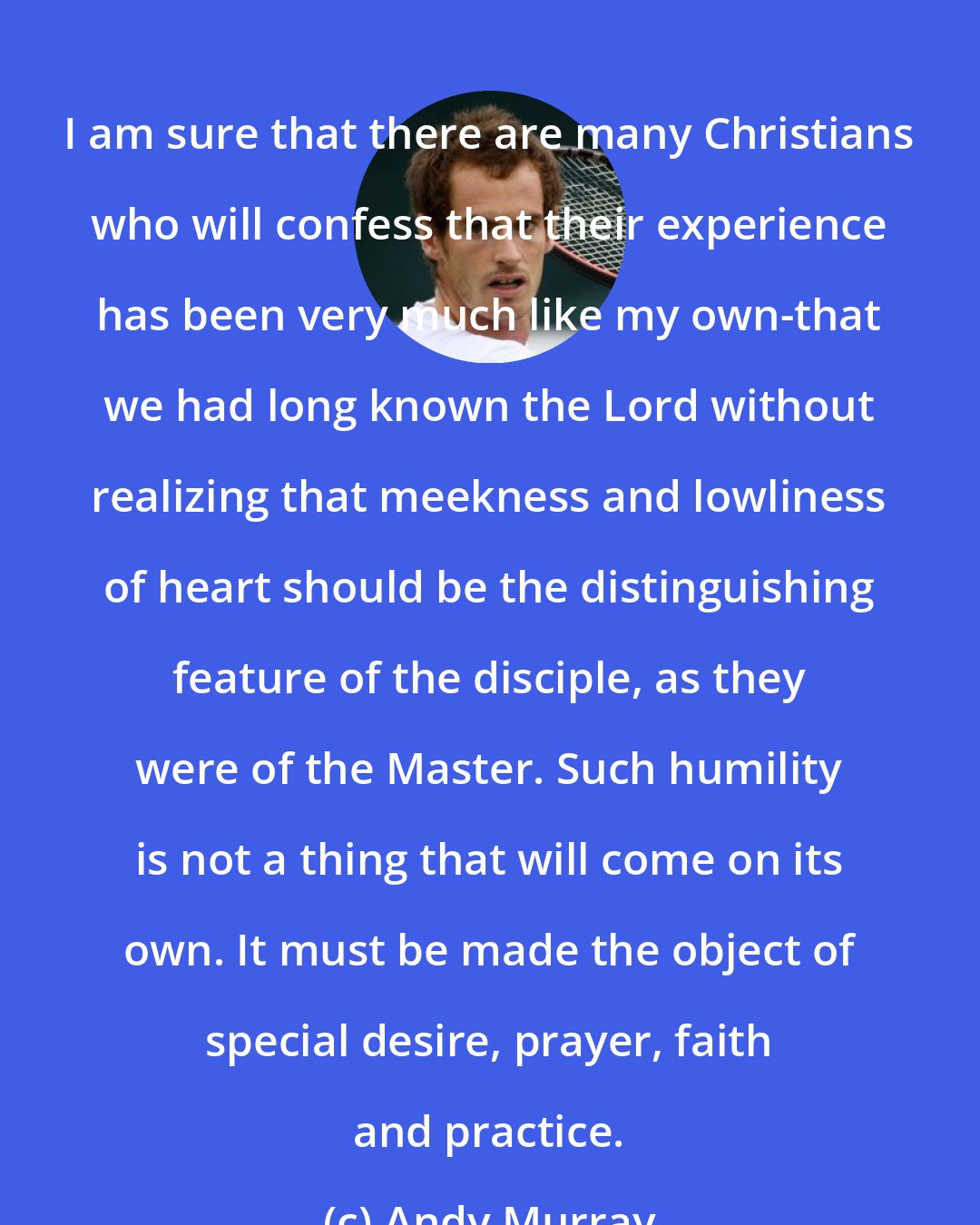 Andy Murray: I am sure that there are many Christians who will confess that their experience has been very much like my own-that we had long known the Lord without realizing that meekness and lowliness of heart should be the distinguishing feature of the disciple, as they were of the Master. Such humility is not a thing that will come on its own. It must be made the object of special desire, prayer, faith and practice.