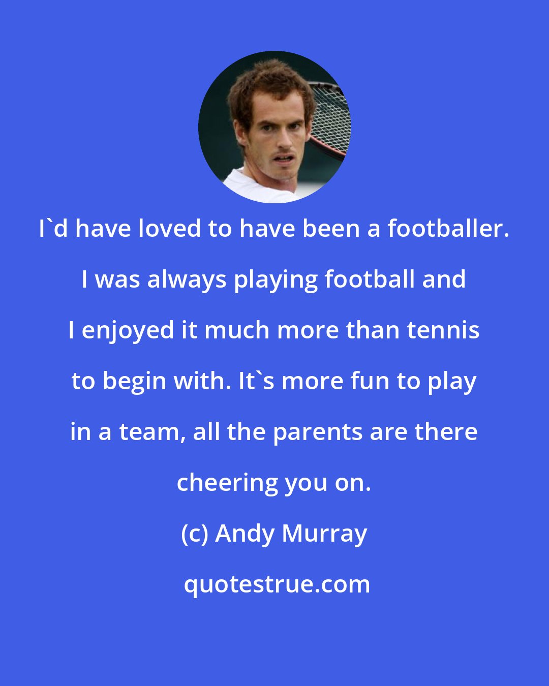 Andy Murray: I'd have loved to have been a footballer. I was always playing football and I enjoyed it much more than tennis to begin with. It's more fun to play in a team, all the parents are there cheering you on.