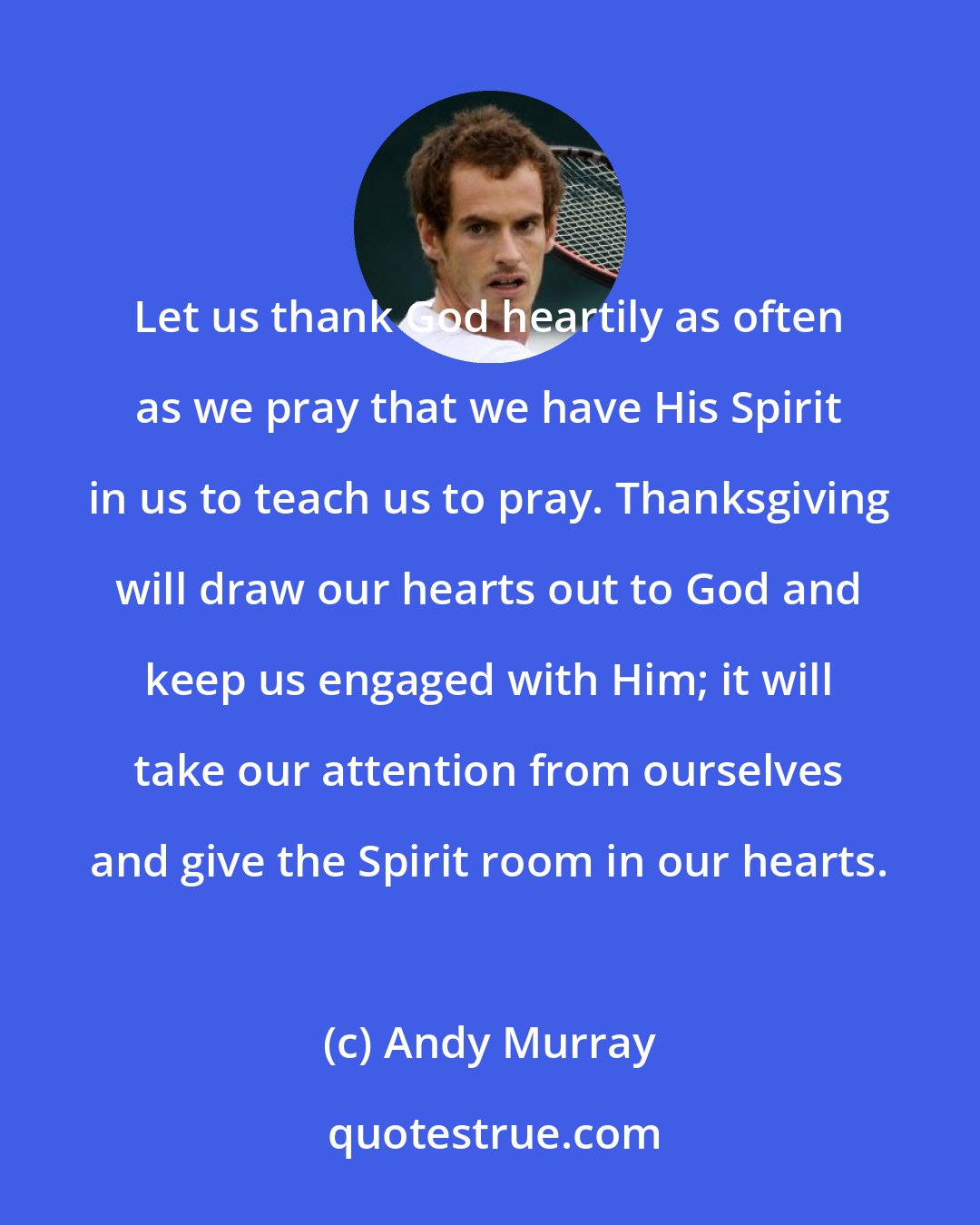 Andy Murray: Let us thank God heartily as often as we pray that we have His Spirit in us to teach us to pray. Thanksgiving will draw our hearts out to God and keep us engaged with Him; it will take our attention from ourselves and give the Spirit room in our hearts.