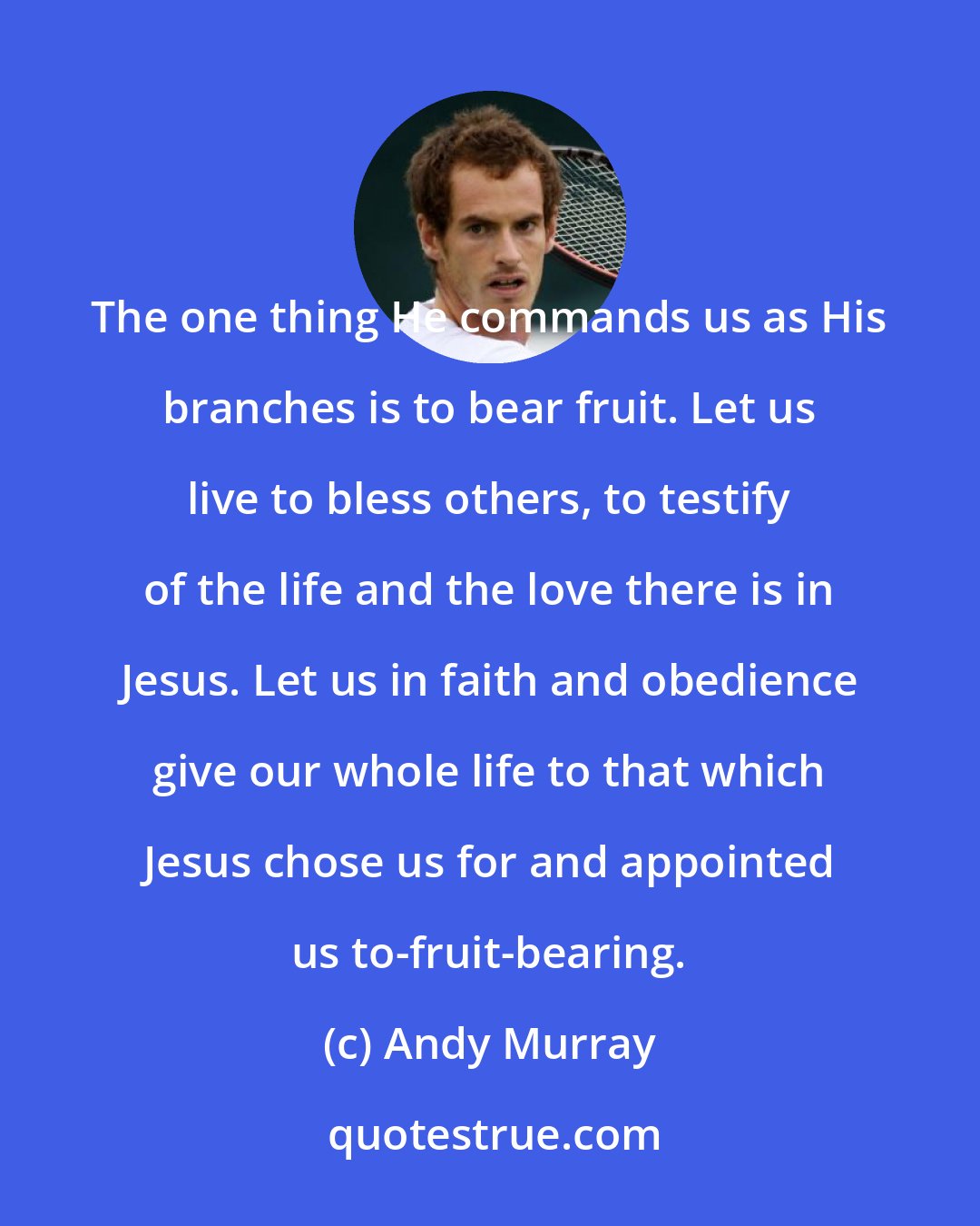 Andy Murray: The one thing He commands us as His branches is to bear fruit. Let us live to bless others, to testify of the life and the love there is in Jesus. Let us in faith and obedience give our whole life to that which Jesus chose us for and appointed us to-fruit-bearing.