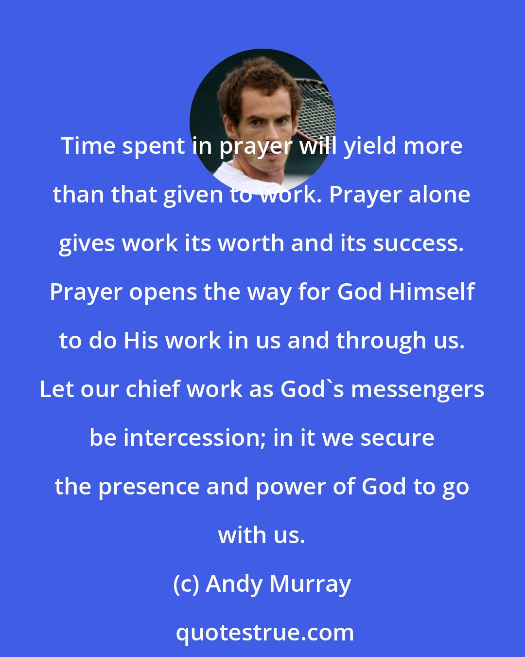 Andy Murray: Time spent in prayer will yield more than that given to work. Prayer alone gives work its worth and its success. Prayer opens the way for God Himself to do His work in us and through us. Let our chief work as God's messengers be intercession; in it we secure the presence and power of God to go with us.