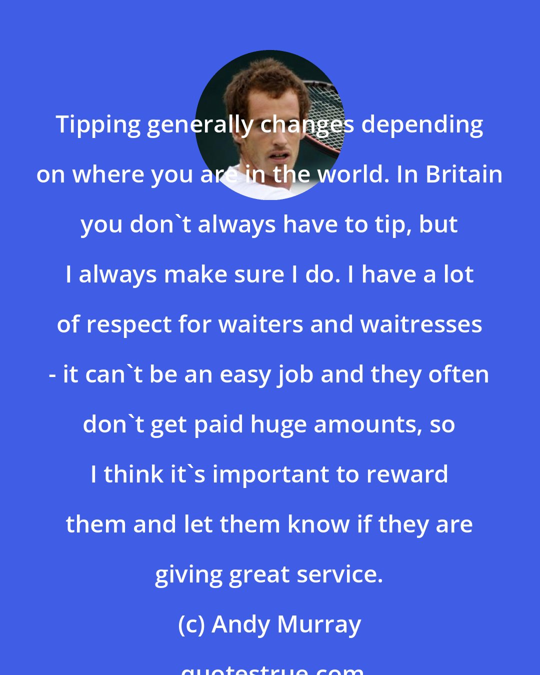Andy Murray: Tipping generally changes depending on where you are in the world. In Britain you don't always have to tip, but I always make sure I do. I have a lot of respect for waiters and waitresses - it can't be an easy job and they often don't get paid huge amounts, so I think it's important to reward them and let them know if they are giving great service.