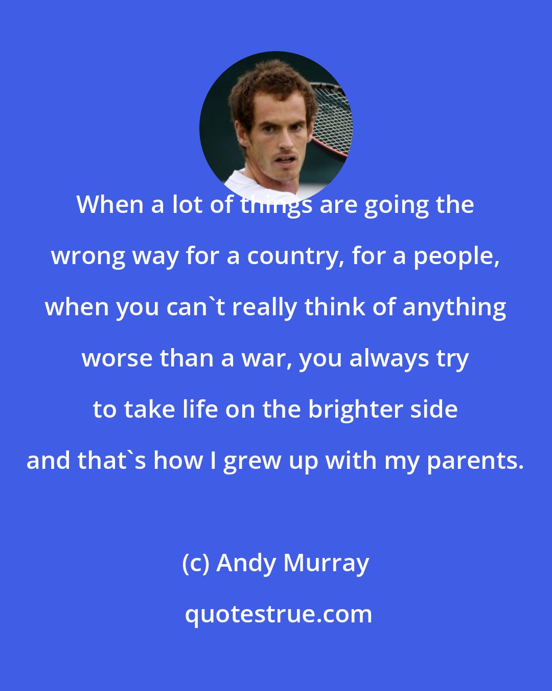 Andy Murray: When a lot of things are going the wrong way for a country, for a people, when you can't really think of anything worse than a war, you always try to take life on the brighter side and that's how I grew up with my parents.