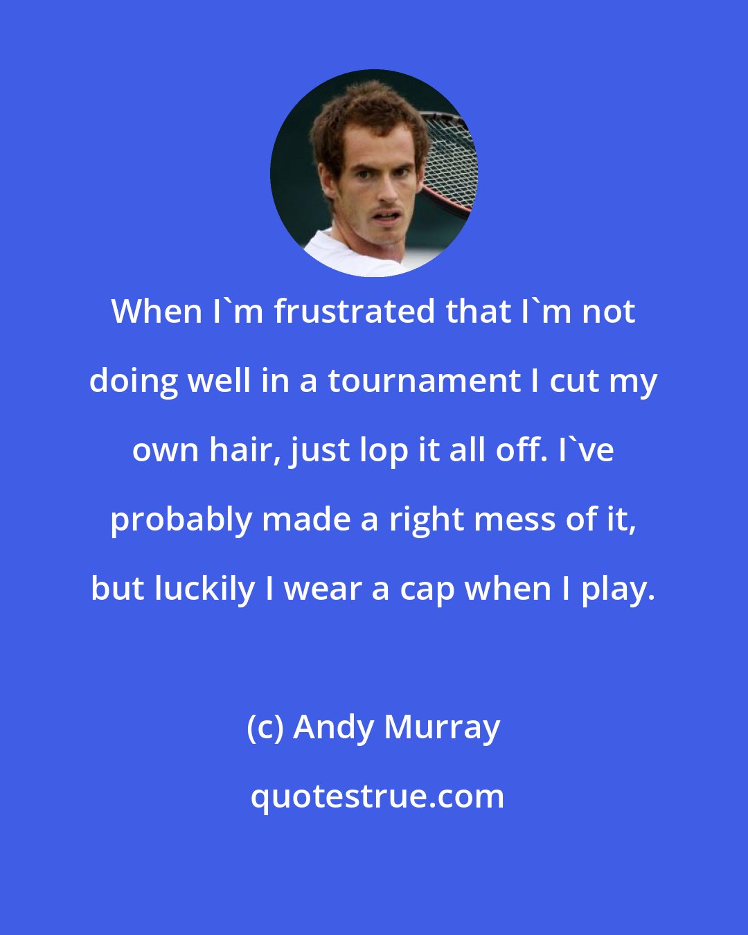 Andy Murray: When I'm frustrated that I'm not doing well in a tournament I cut my own hair, just lop it all off. I've probably made a right mess of it, but luckily I wear a cap when I play.