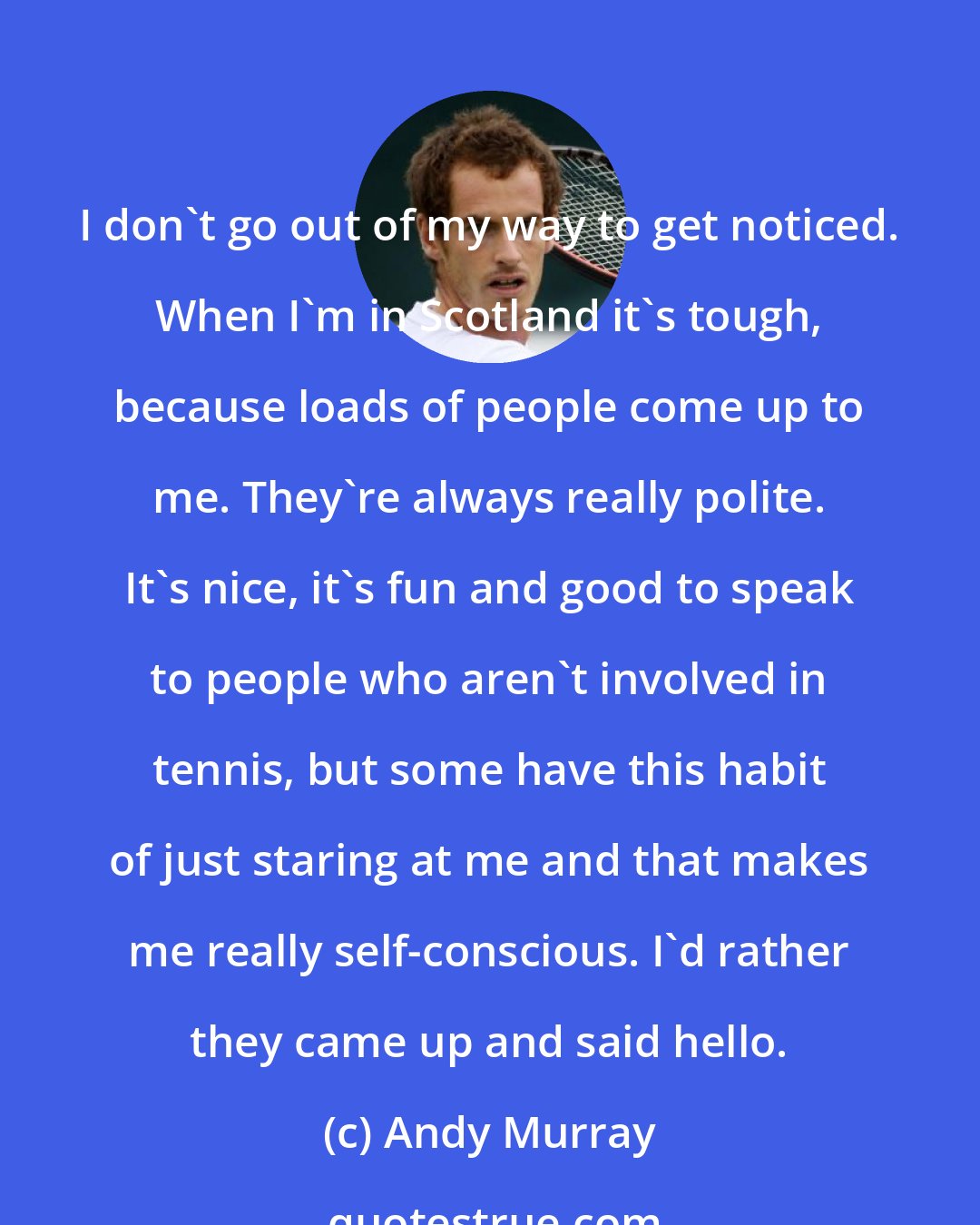 Andy Murray: I don't go out of my way to get noticed. When I'm in Scotland it's tough, because loads of people come up to me. They're always really polite. It's nice, it's fun and good to speak to people who aren't involved in tennis, but some have this habit of just staring at me and that makes me really self-conscious. I'd rather they came up and said hello.