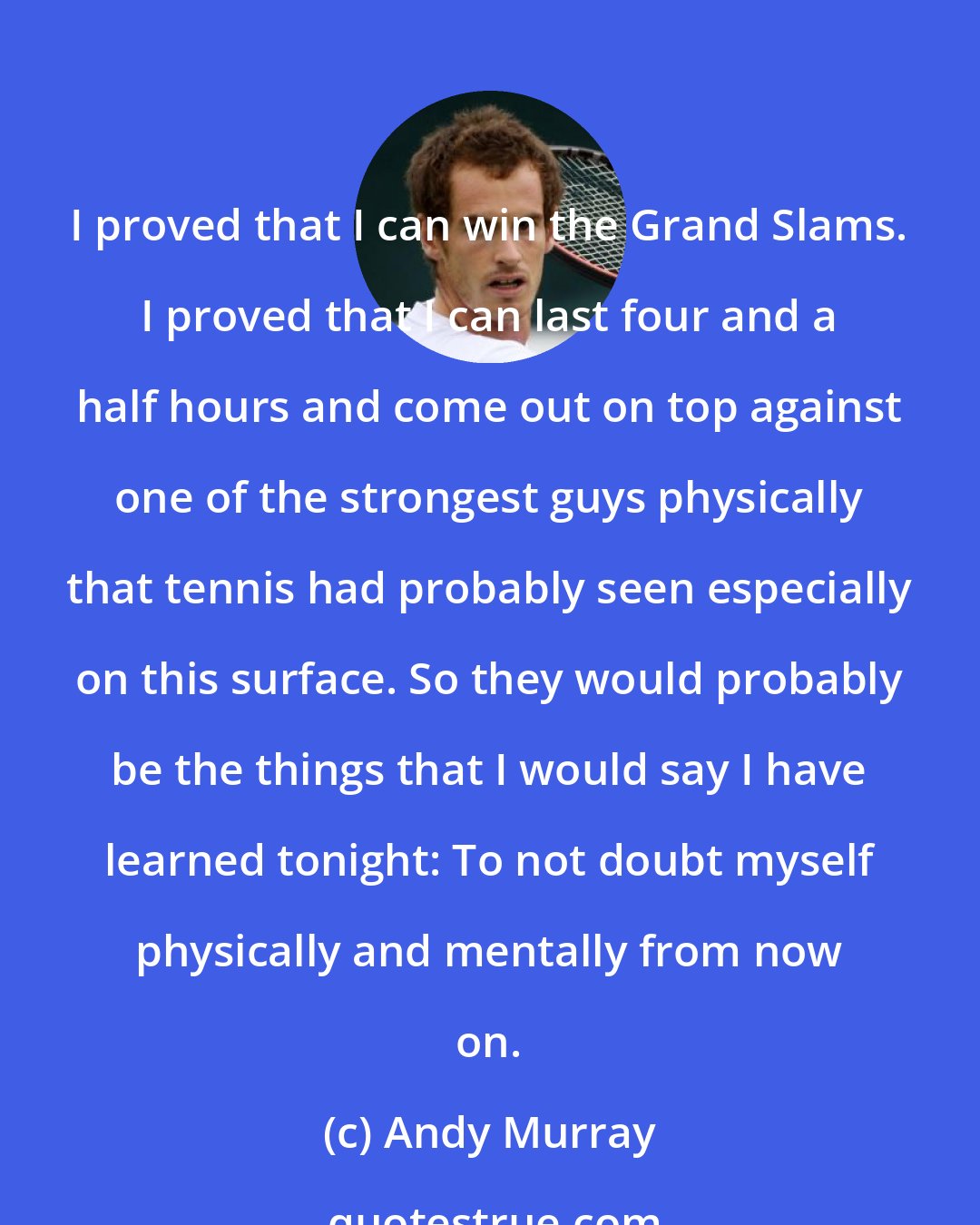 Andy Murray: I proved that I can win the Grand Slams. I proved that I can last four and a half hours and come out on top against one of the strongest guys physically that tennis had probably seen especially on this surface. So they would probably be the things that I would say I have learned tonight: To not doubt myself physically and mentally from now on.