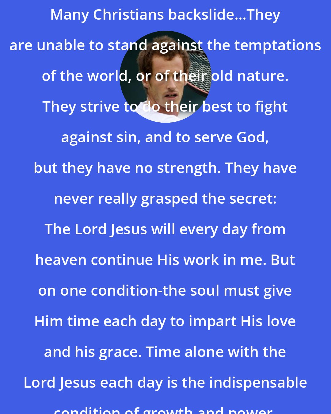 Andy Murray: Many Christians backslide...They are unable to stand against the temptations of the world, or of their old nature. They strive to do their best to fight against sin, and to serve God, but they have no strength. They have never really grasped the secret: The Lord Jesus will every day from heaven continue His work in me. But on one condition-the soul must give Him time each day to impart His love and his grace. Time alone with the Lord Jesus each day is the indispensable condition of growth and power.