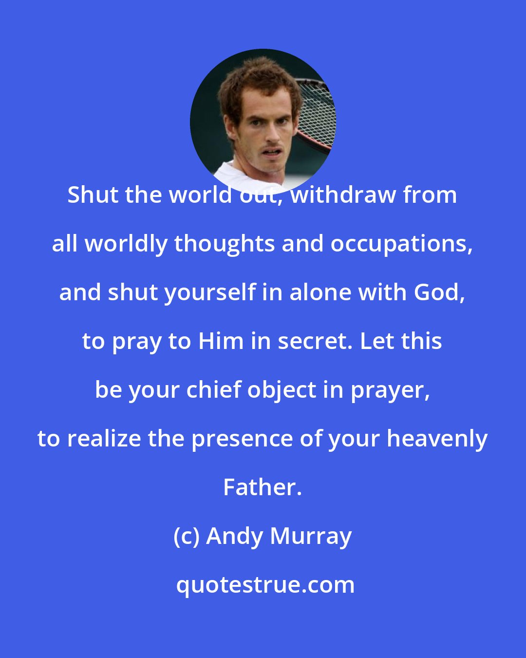 Andy Murray: Shut the world out, withdraw from all worldly thoughts and occupations, and shut yourself in alone with God, to pray to Him in secret. Let this be your chief object in prayer, to realize the presence of your heavenly Father.