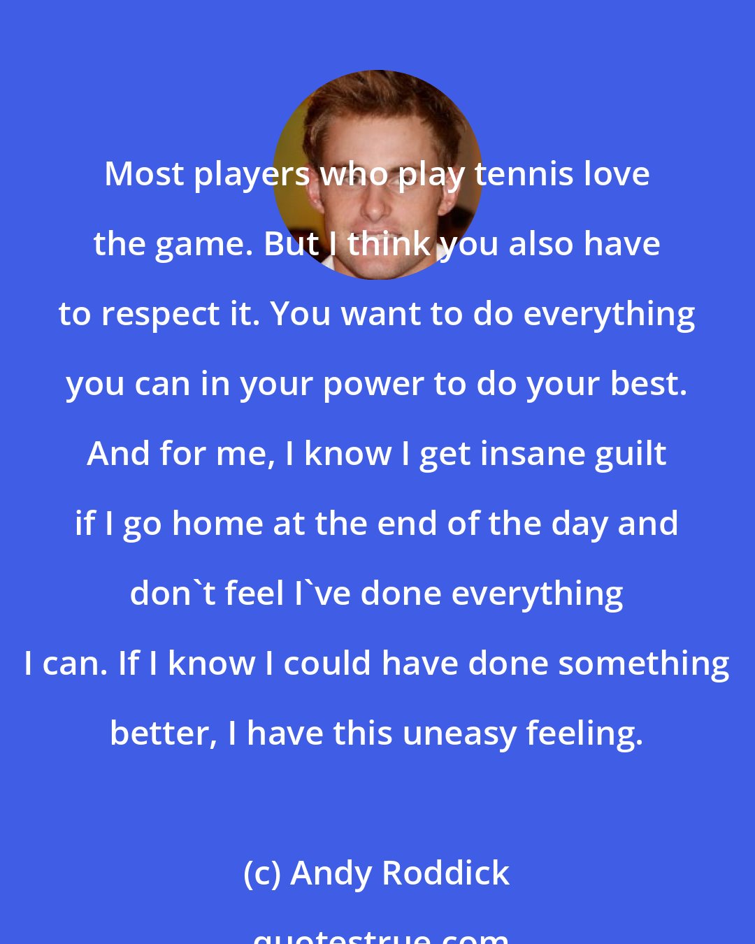 Andy Roddick: Most players who play tennis love the game. But I think you also have to respect it. You want to do everything you can in your power to do your best. And for me, I know I get insane guilt if I go home at the end of the day and don't feel I've done everything I can. If I know I could have done something better, I have this uneasy feeling.