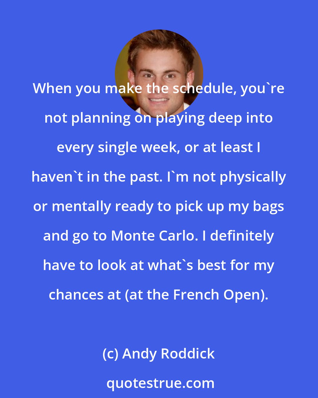 Andy Roddick: When you make the schedule, you're not planning on playing deep into every single week, or at least I haven't in the past. I'm not physically or mentally ready to pick up my bags and go to Monte Carlo. I definitely have to look at what's best for my chances at (at the French Open).