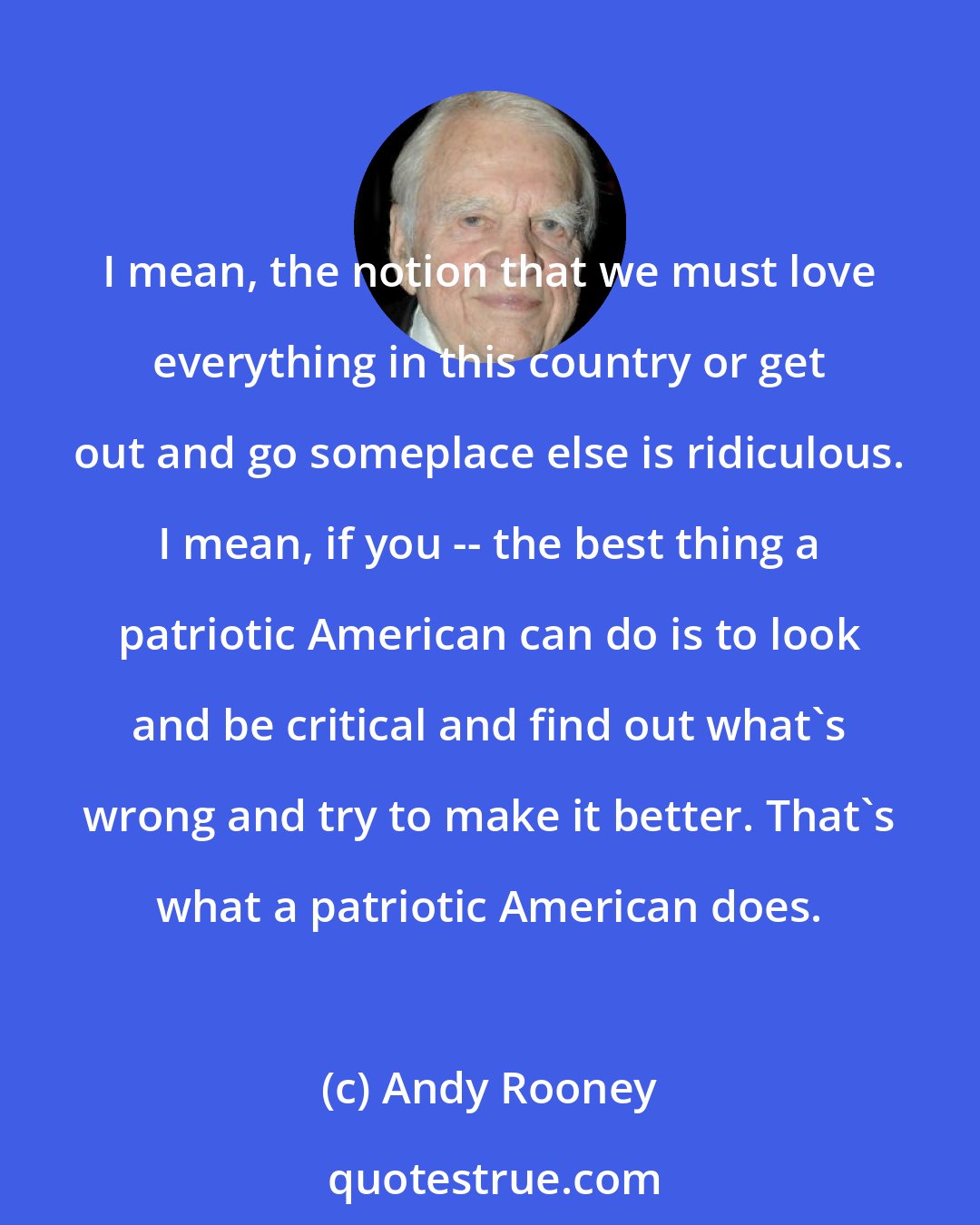 Andy Rooney: I mean, the notion that we must love everything in this country or get out and go someplace else is ridiculous. I mean, if you -- the best thing a patriotic American can do is to look and be critical and find out what's wrong and try to make it better. That's what a patriotic American does.