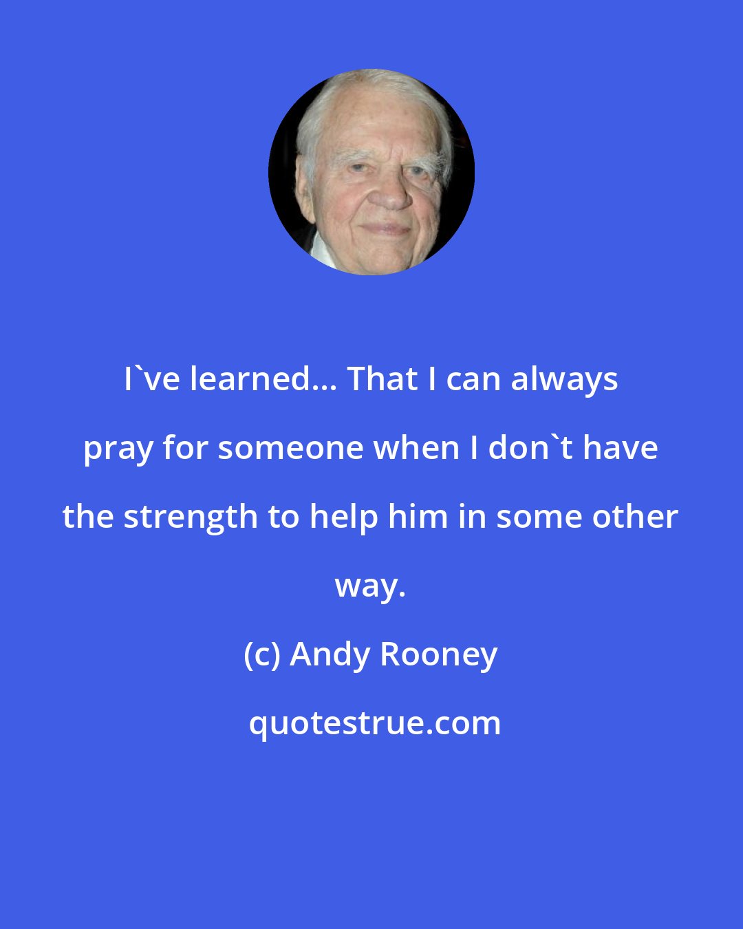 Andy Rooney: I've learned... That I can always pray for someone when I don't have the strength to help him in some other way.