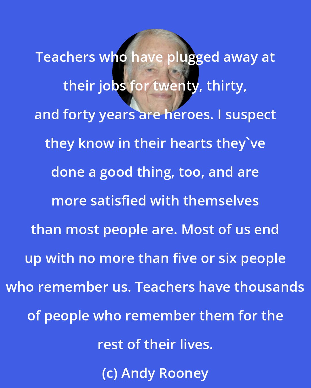 Andy Rooney: Teachers who have plugged away at their jobs for twenty, thirty, and forty years are heroes. I suspect they know in their hearts they've done a good thing, too, and are more satisfied with themselves than most people are. Most of us end up with no more than five or six people who remember us. Teachers have thousands of people who remember them for the rest of their lives.