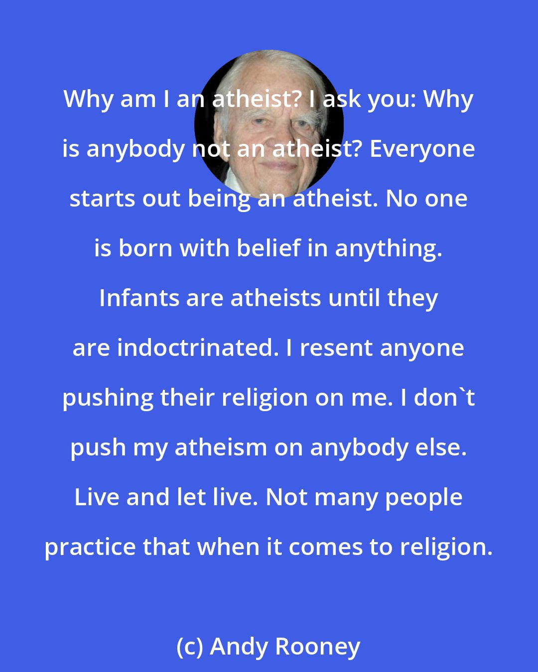 Andy Rooney: Why am I an atheist? I ask you: Why is anybody not an atheist? Everyone starts out being an atheist. No one is born with belief in anything. Infants are atheists until they are indoctrinated. I resent anyone pushing their religion on me. I don't push my atheism on anybody else. Live and let live. Not many people practice that when it comes to religion.