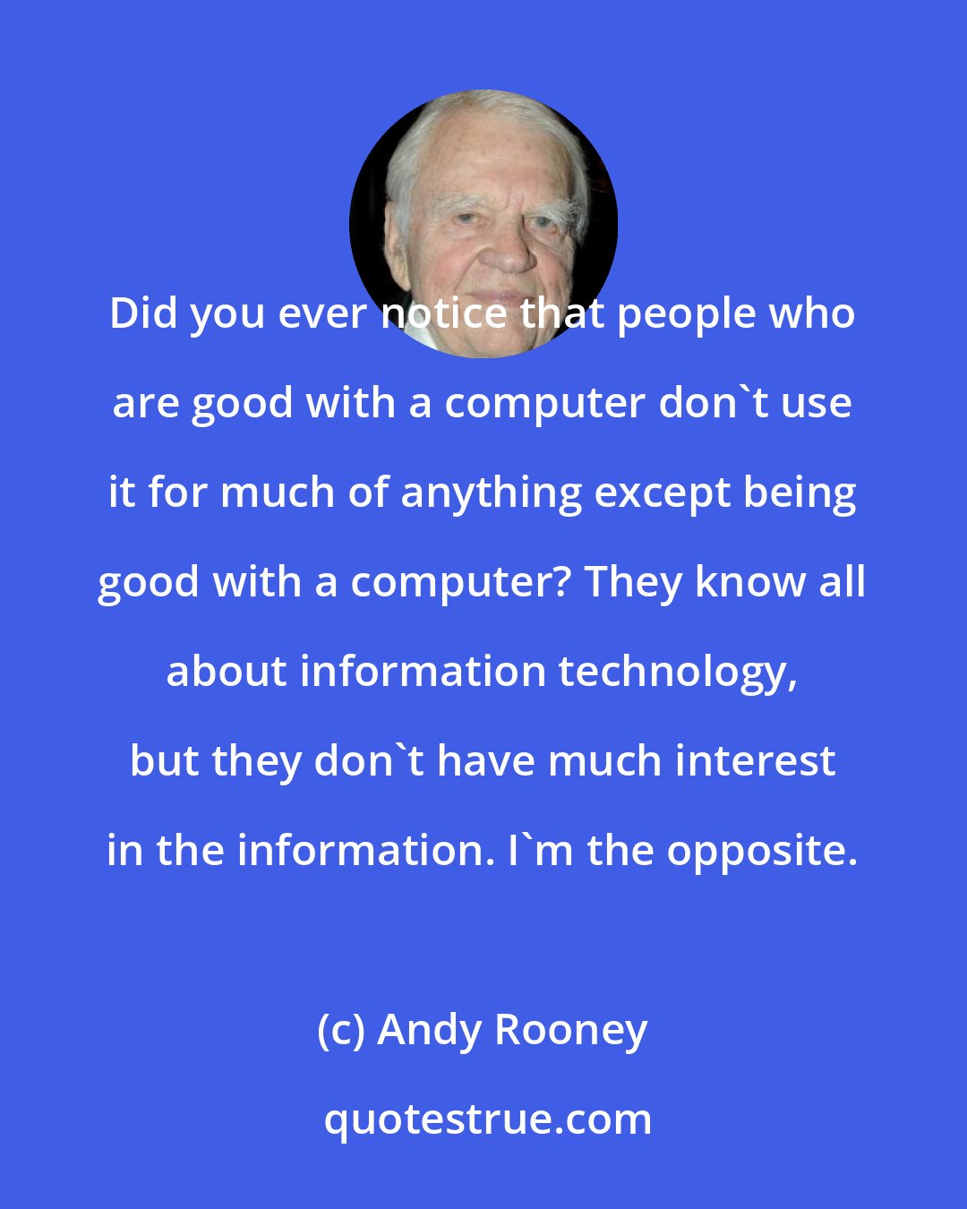 Andy Rooney: Did you ever notice that people who are good with a computer don't use it for much of anything except being good with a computer? They know all about information technology, but they don't have much interest in the information. I'm the opposite.