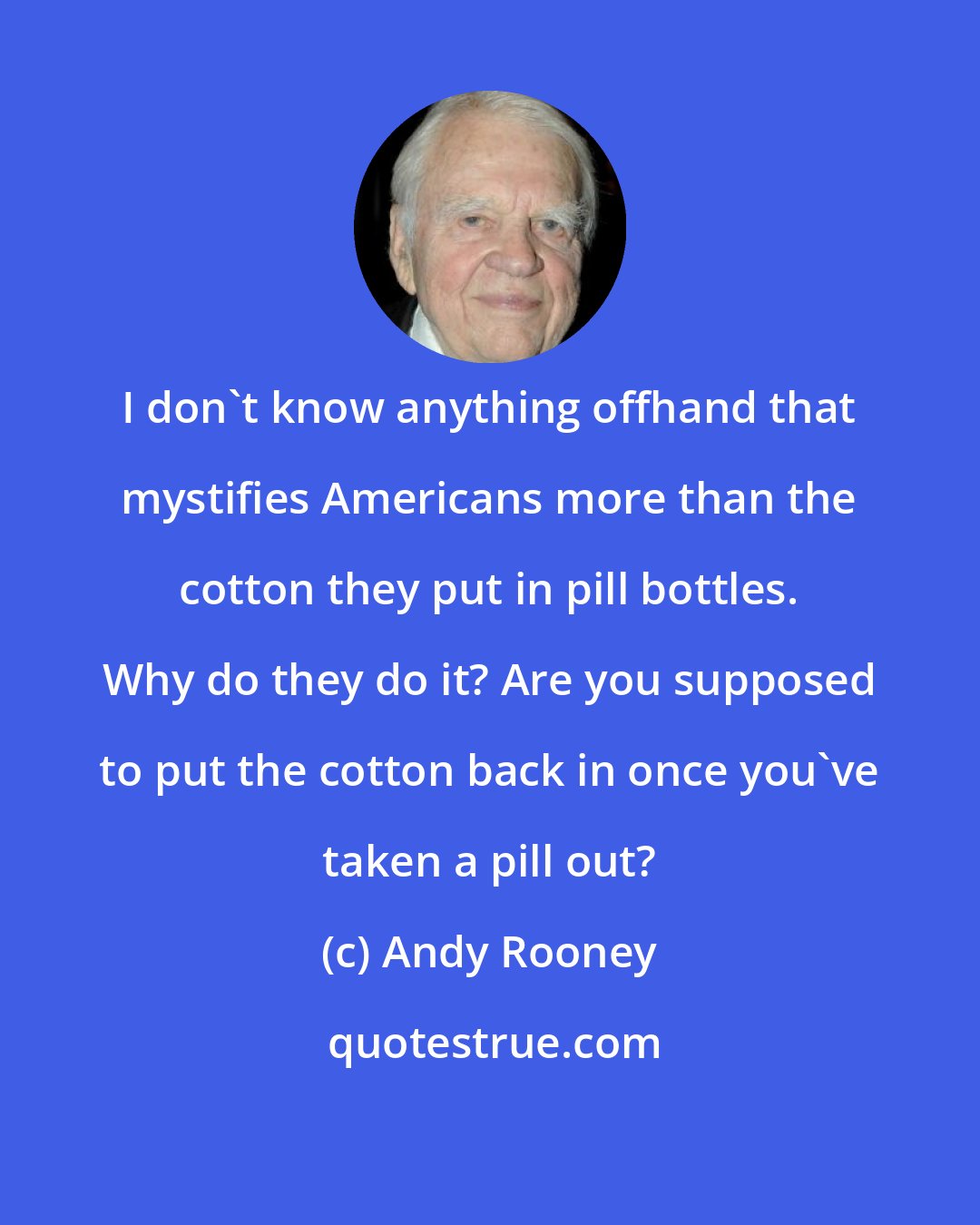 Andy Rooney: I don't know anything offhand that mystifies Americans more than the cotton they put in pill bottles. Why do they do it? Are you supposed to put the cotton back in once you've taken a pill out?