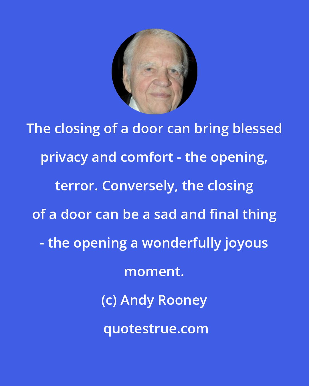 Andy Rooney: The closing of a door can bring blessed privacy and comfort - the opening, terror. Conversely, the closing of a door can be a sad and final thing - the opening a wonderfully joyous moment.