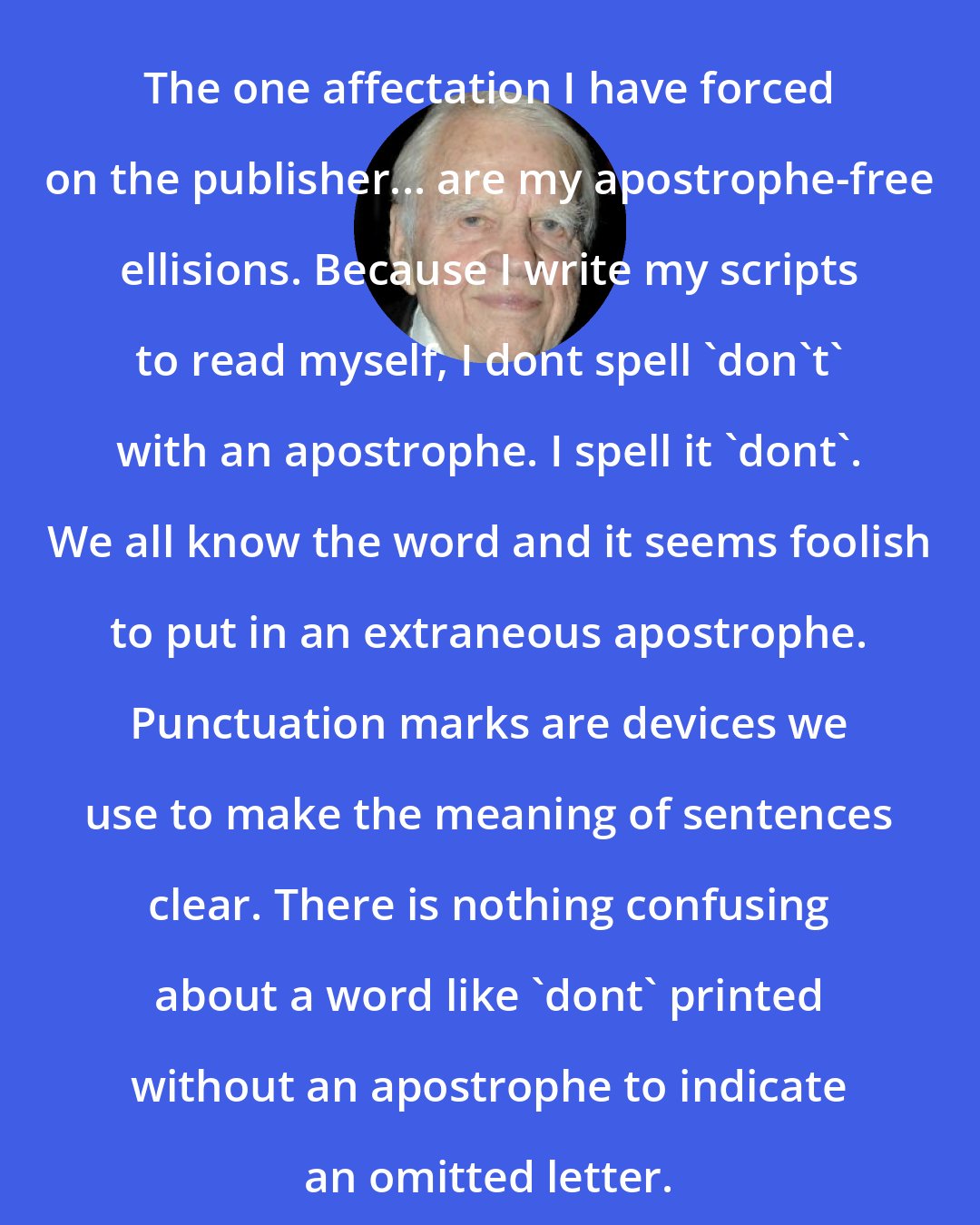 Andy Rooney: The one affectation I have forced on the publisher... are my apostrophe-free ellisions. Because I write my scripts to read myself, I dont spell 'don't' with an apostrophe. I spell it 'dont'. We all know the word and it seems foolish to put in an extraneous apostrophe. Punctuation marks are devices we use to make the meaning of sentences clear. There is nothing confusing about a word like 'dont' printed without an apostrophe to indicate an omitted letter.