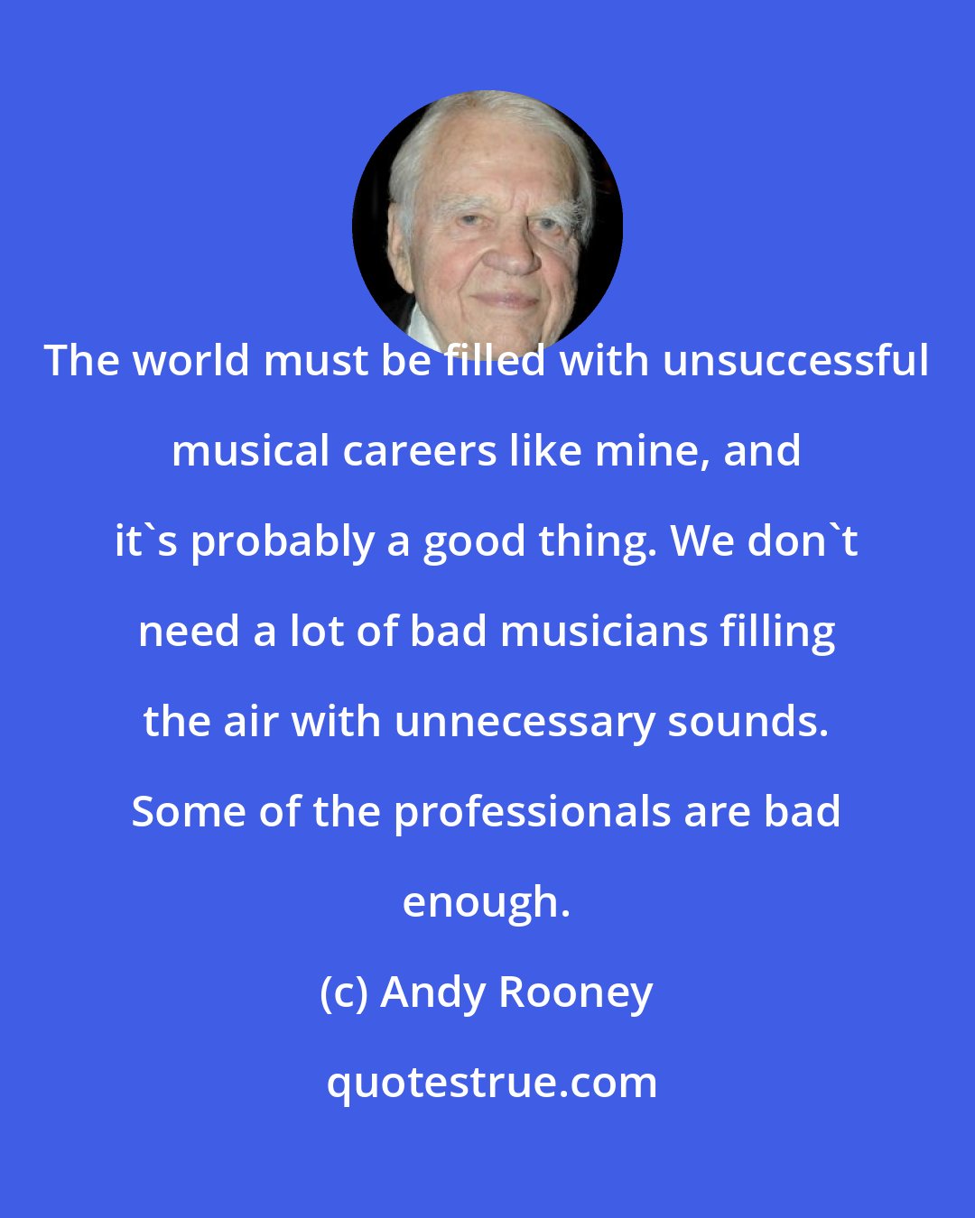 Andy Rooney: The world must be filled with unsuccessful musical careers like mine, and it's probably a good thing. We don't need a lot of bad musicians filling the air with unnecessary sounds. Some of the professionals are bad enough.