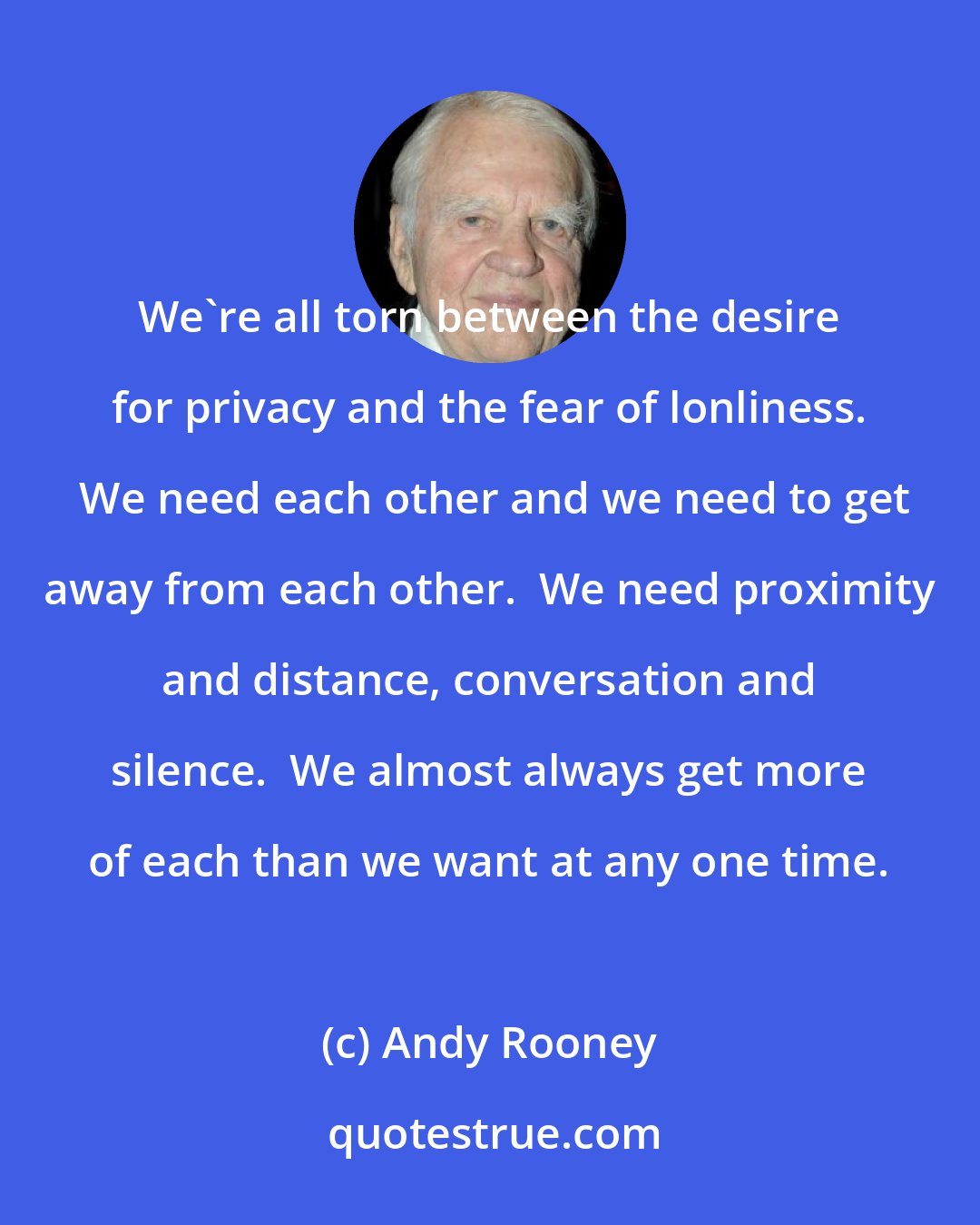 Andy Rooney: We're all torn between the desire for privacy and the fear of lonliness.  We need each other and we need to get away from each other.  We need proximity and distance, conversation and silence.  We almost always get more of each than we want at any one time.