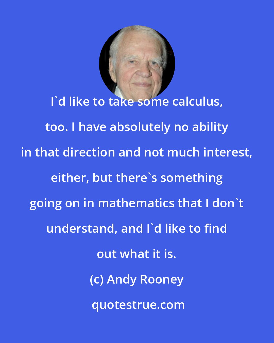 Andy Rooney: I'd like to take some calculus, too. I have absolutely no ability in that direction and not much interest, either, but there's something going on in mathematics that I don't understand, and I'd like to find out what it is.