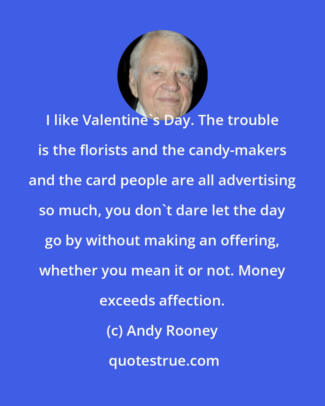 Andy Rooney: I like Valentine's Day. The trouble is the florists and the candy-makers and the card people are all advertising so much, you don't dare let the day go by without making an offering, whether you mean it or not. Money exceeds affection.