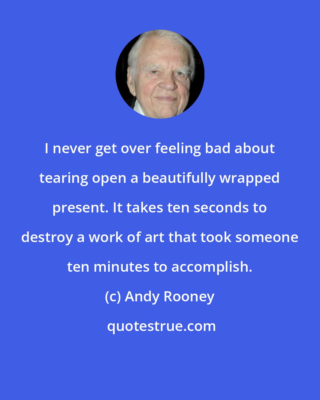 Andy Rooney: I never get over feeling bad about tearing open a beautifully wrapped present. It takes ten seconds to destroy a work of art that took someone ten minutes to accomplish.