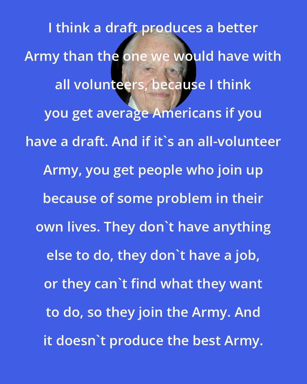 Andy Rooney: I think a draft produces a better Army than the one we would have with all volunteers, because I think you get average Americans if you have a draft. And if it's an all-volunteer Army, you get people who join up because of some problem in their own lives. They don't have anything else to do, they don't have a job, or they can't find what they want to do, so they join the Army. And it doesn't produce the best Army.