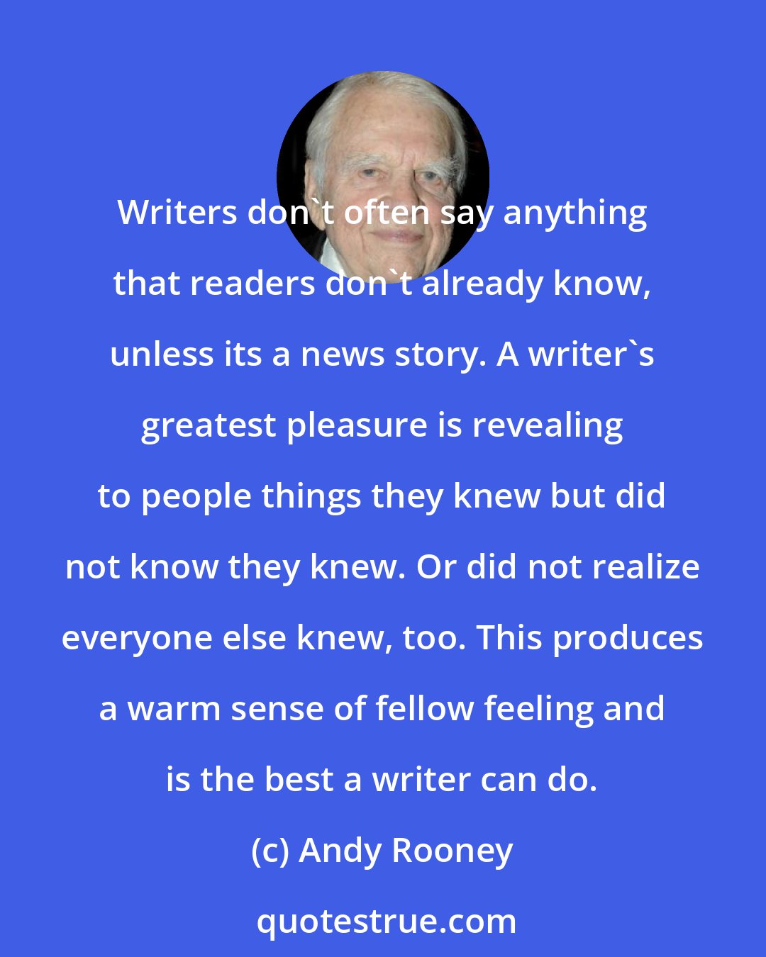 Andy Rooney: Writers don't often say anything that readers don't already know, unless its a news story. A writer's greatest pleasure is revealing to people things they knew but did not know they knew. Or did not realize everyone else knew, too. This produces a warm sense of fellow feeling and is the best a writer can do.