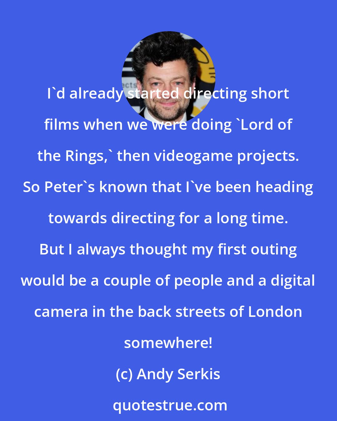 Andy Serkis: I'd already started directing short films when we were doing 'Lord of the Rings,' then videogame projects. So Peter's known that I've been heading towards directing for a long time. But I always thought my first outing would be a couple of people and a digital camera in the back streets of London somewhere!