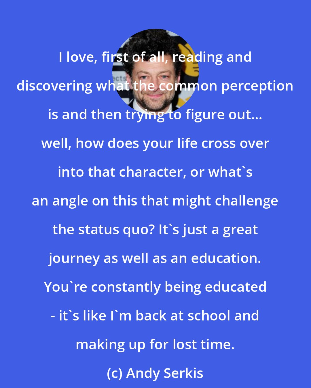 Andy Serkis: I love, first of all, reading and discovering what the common perception is and then trying to figure out... well, how does your life cross over into that character, or what's an angle on this that might challenge the status quo? It's just a great journey as well as an education. You're constantly being educated - it's like I'm back at school and making up for lost time.