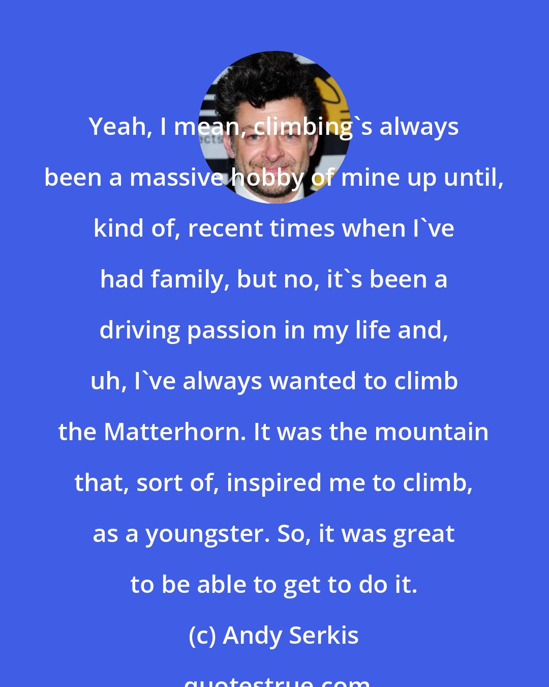 Andy Serkis: Yeah, I mean, climbing's always been a massive hobby of mine up until, kind of, recent times when I've had family, but no, it's been a driving passion in my life and, uh, I've always wanted to climb the Matterhorn. It was the mountain that, sort of, inspired me to climb, as a youngster. So, it was great to be able to get to do it.