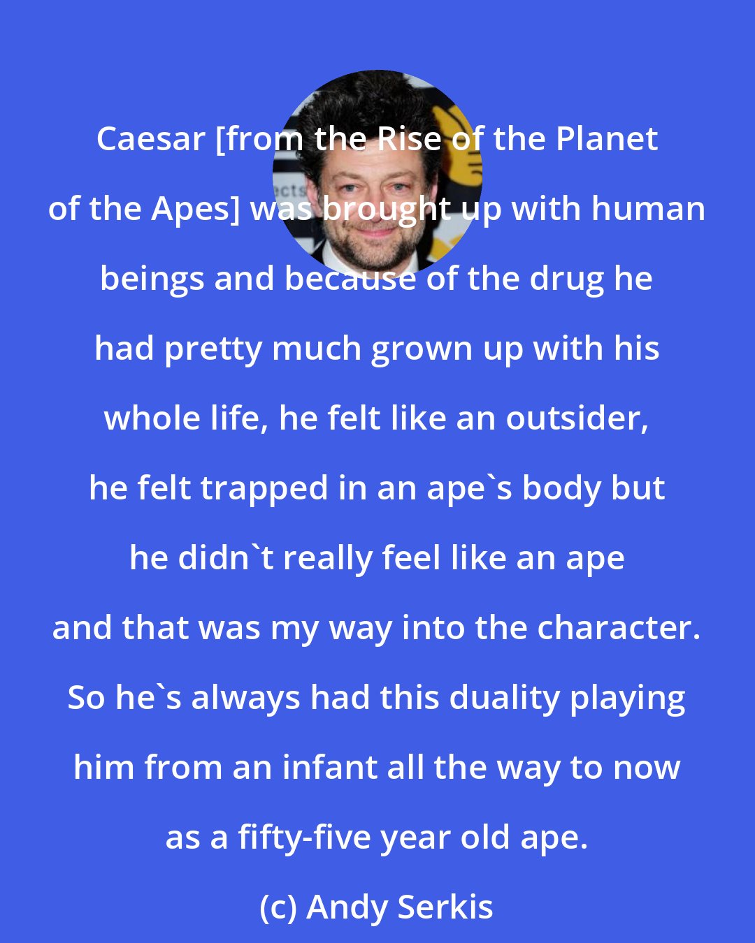 Andy Serkis: Caesar [from the Rise of the Planet of the Apes] was brought up with human beings and because of the drug he had pretty much grown up with his whole life, he felt like an outsider, he felt trapped in an ape's body but he didn't really feel like an ape and that was my way into the character. So he's always had this duality playing him from an infant all the way to now as a fifty-five year old ape.