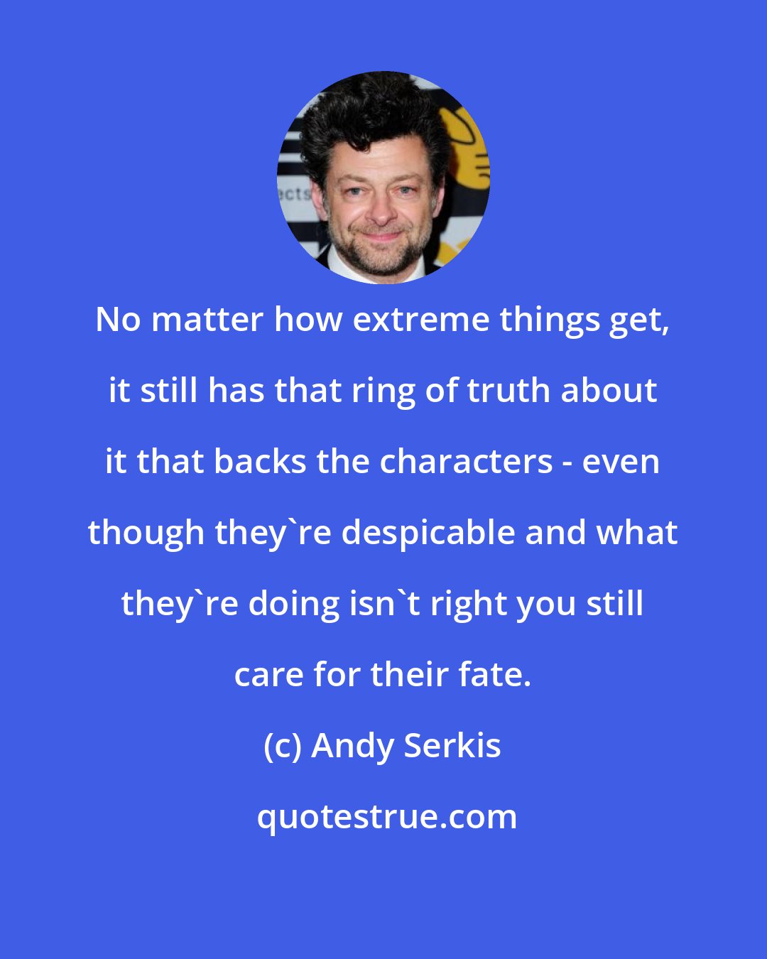 Andy Serkis: No matter how extreme things get, it still has that ring of truth about it that backs the characters - even though they're despicable and what they're doing isn't right you still care for their fate.