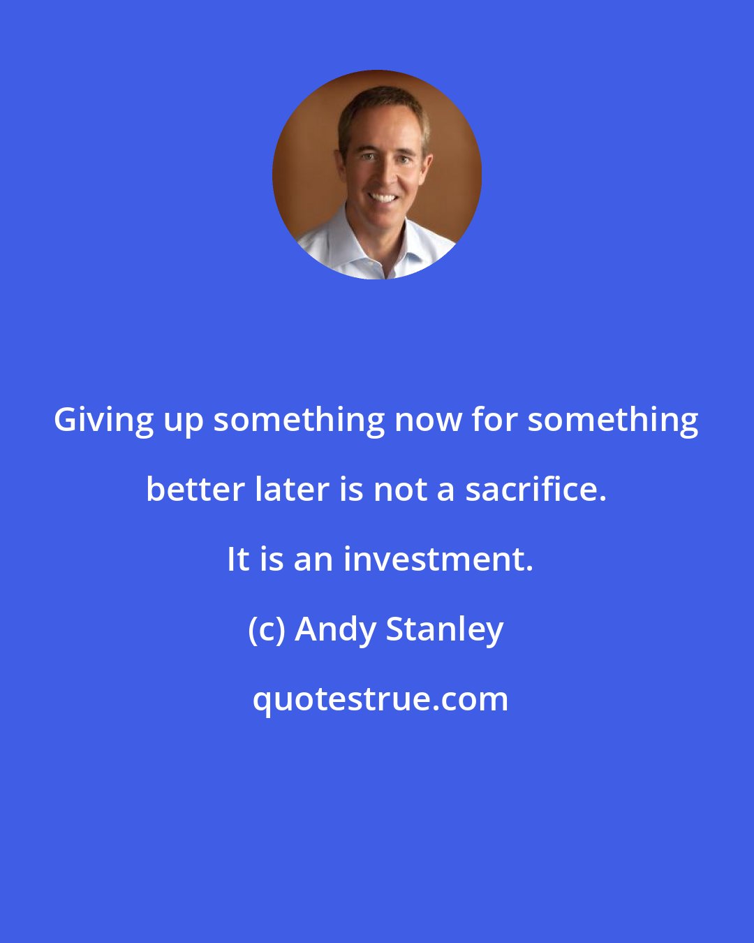 Andy Stanley: Giving up something now for something better later is not a sacrifice.  It is an investment.