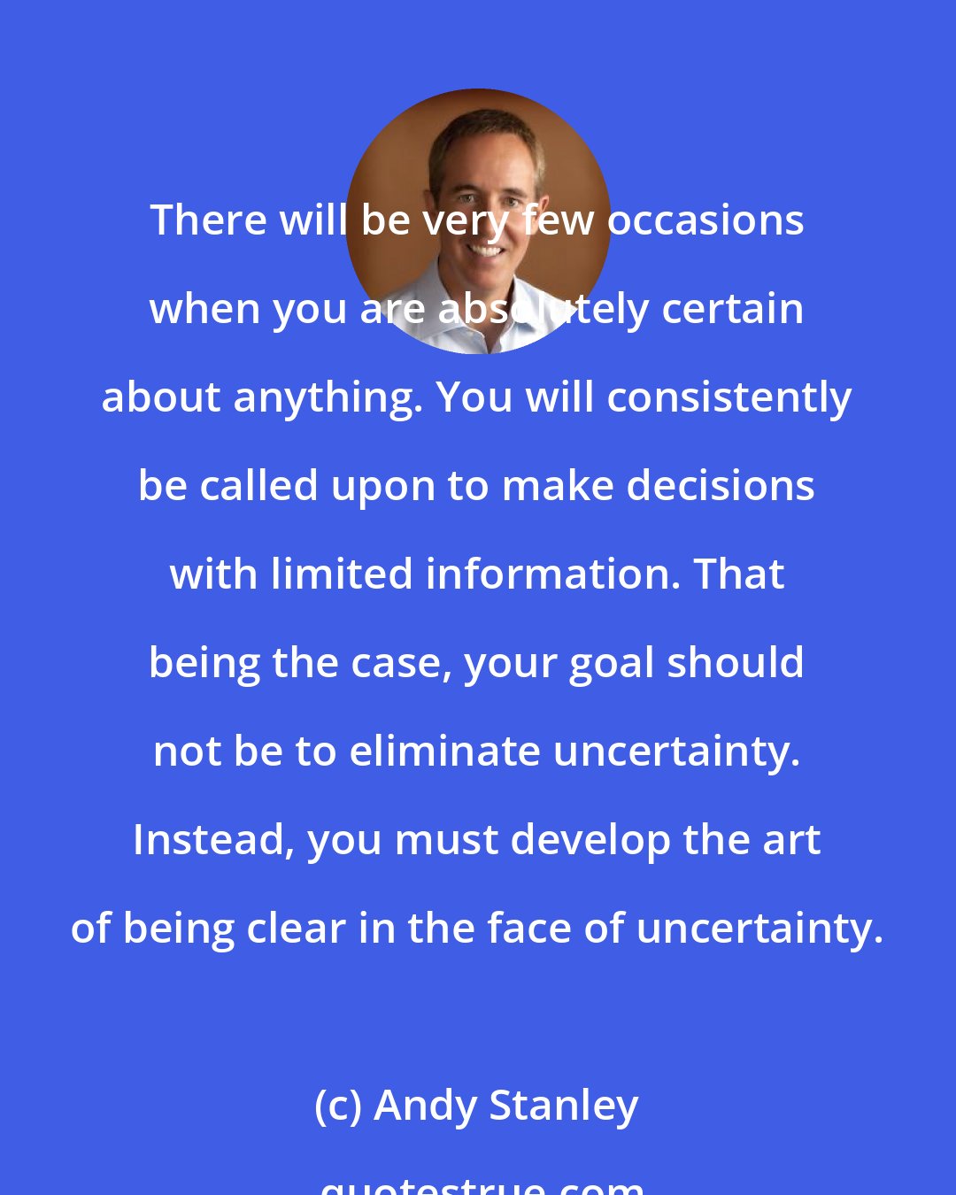 Andy Stanley: There will be very few occasions when you are absolutely certain about anything. You will consistently be called upon to make decisions with limited information. That being the case, your goal should not be to eliminate uncertainty. Instead, you must develop the art of being clear in the face of uncertainty.