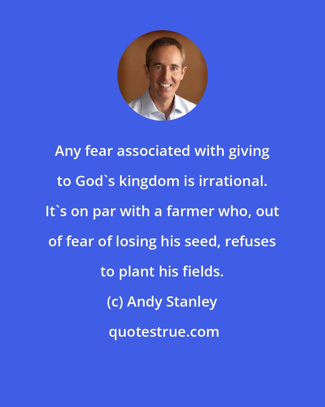 Andy Stanley: Any fear associated with giving to God's kingdom is irrational. It's on par with a farmer who, out of fear of losing his seed, refuses to plant his fields.