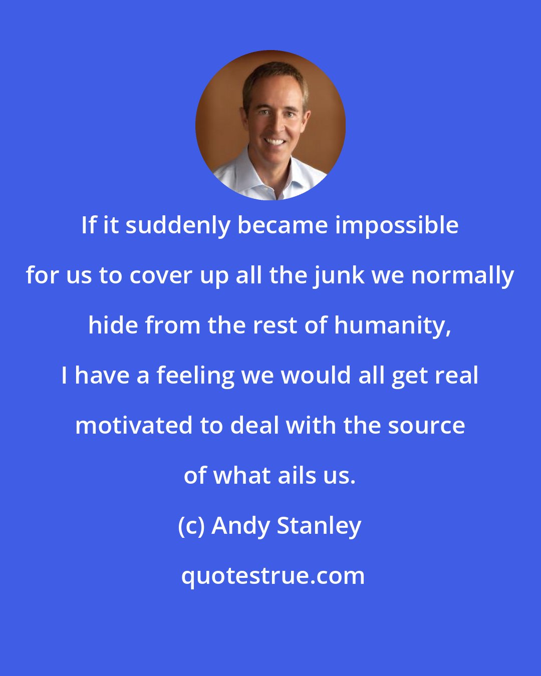 Andy Stanley: If it suddenly became impossible for us to cover up all the junk we normally hide from the rest of humanity, I have a feeling we would all get real motivated to deal with the source of what ails us.