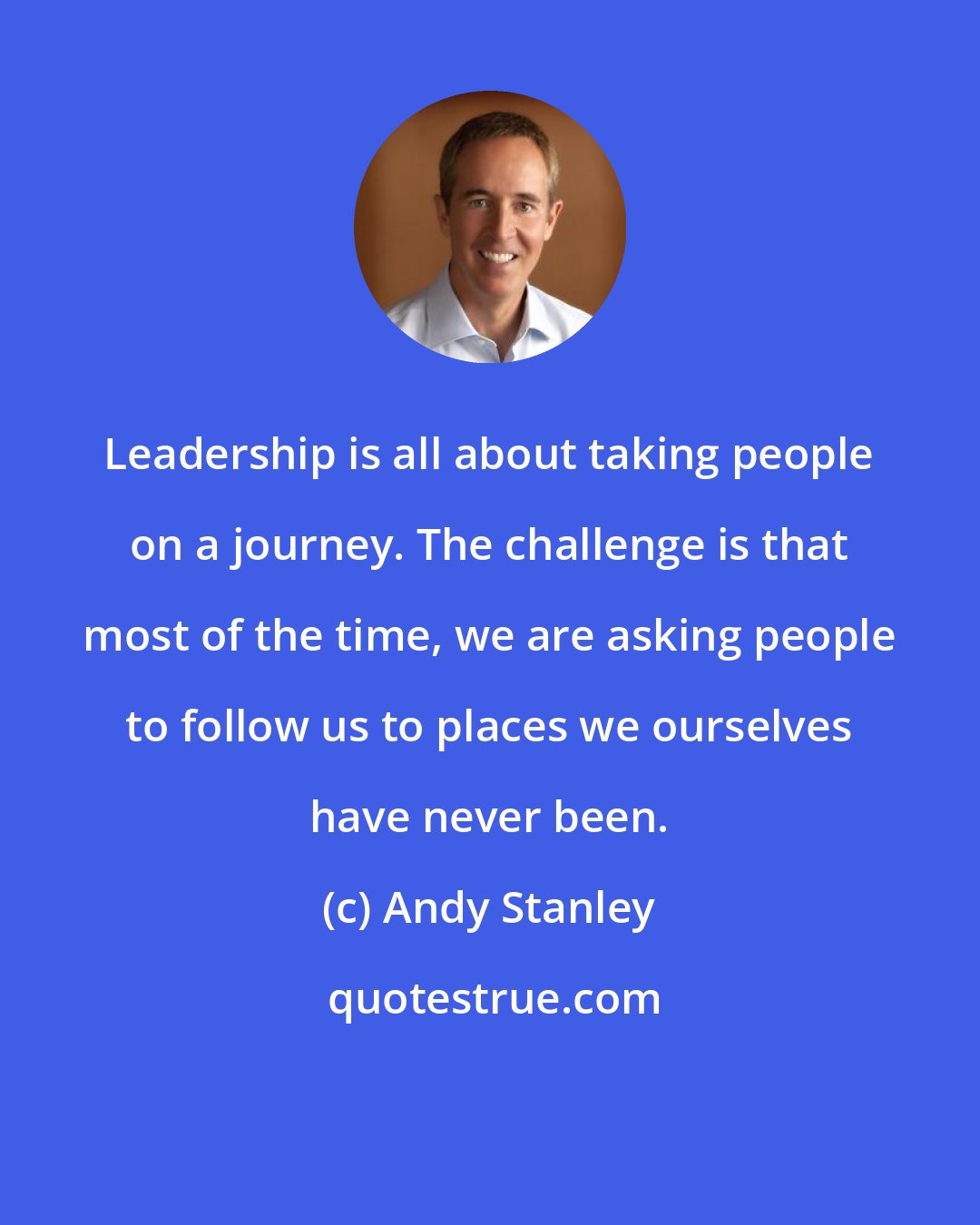 Andy Stanley: Leadership is all about taking people on a journey. The challenge is that most of the time, we are asking people to follow us to places we ourselves have never been.