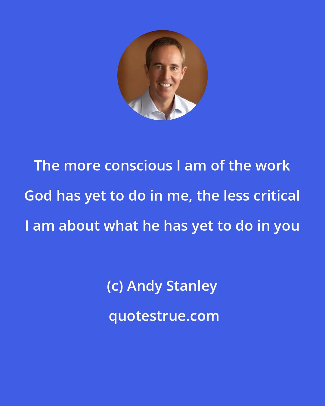 Andy Stanley: The more conscious I am of the work God has yet to do in me, the less critical I am about what he has yet to do in you