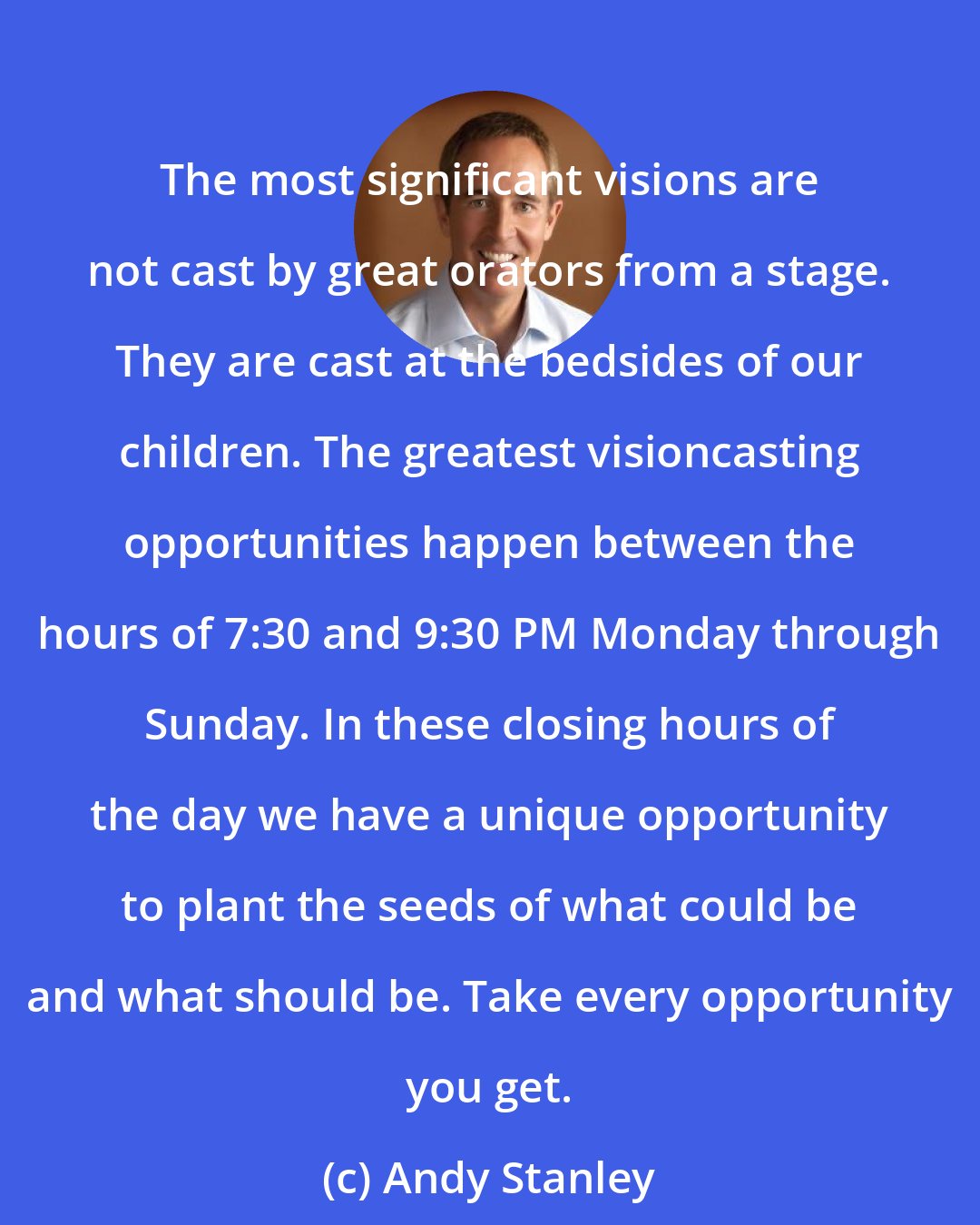 Andy Stanley: The most significant visions are not cast by great orators from a stage. They are cast at the bedsides of our children. The greatest visioncasting opportunities happen between the hours of 7:30 and 9:30 PM Monday through Sunday. In these closing hours of the day we have a unique opportunity to plant the seeds of what could be and what should be. Take every opportunity you get.