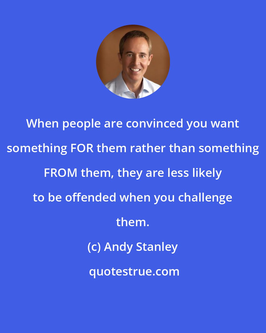 Andy Stanley: When people are convinced you want something FOR them rather than something FROM them, they are less likely to be offended when you challenge them.