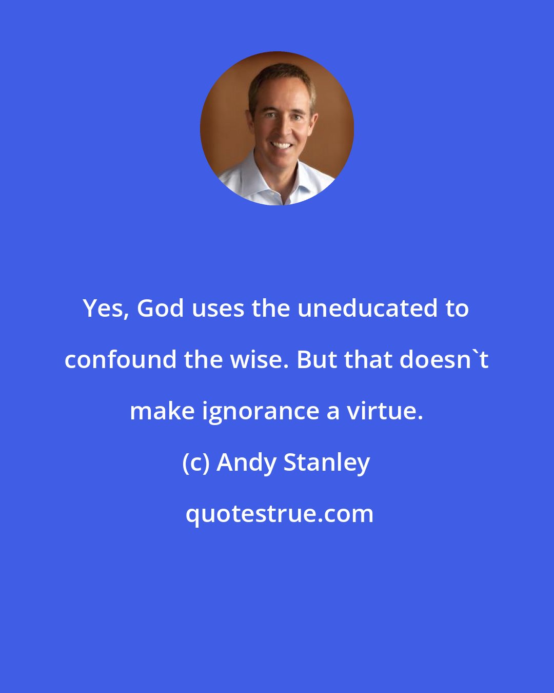 Andy Stanley: Yes, God uses the uneducated to confound the wise. But that doesn't make ignorance a virtue.